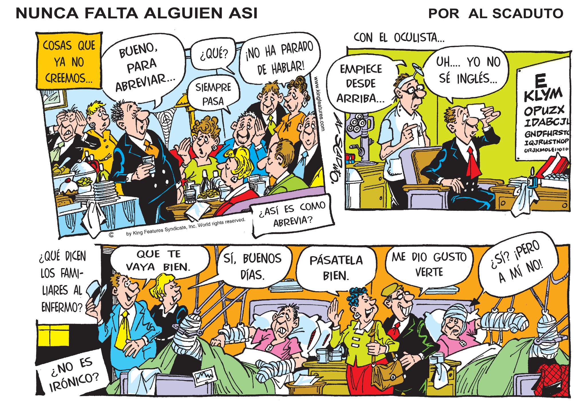 Illustration OCR: NUNCA FALTA ALGUIEN ASI POR AL SCADUTO COSAS QUE YA NO CREEMOS... BUENOPARA ABREVIAR... ¿QUE? NO HA PARADO CON EL OCULISTA... DE HABLAR! EMPIECE SIEMPRE PASA www.kingfeatures.com DESDE ARRIBA... ¿QUÉ DICEN by King Features SyndicateInc. World rights reserved. ¿ASÍ ES COMO ABREVIA? LOS FAMI- LIARES AL ENFERMO? ¿NO ES IRÓNICO? UH.... YO NO SÉ INGLÉS... QUE TE VAYA BIEN. SÍBUENOS DÍAS. PÁSATELA BIEN. ME DIO GUSTO VERTE E KLYM OPUZX IDABCJL GNDFHRSTO IQJRUSTNOP ORJKMOLEO:0 ¿SÍ? ¡PERO A MÍ NO! NUNCA FALTA ALGUIEN ASI POR AL SCADUTO COSAS QUE YA NO CREEMOS ... BUENOPARA ABREVIAR ... ¿ QUE ? NO HA PARADO CON EL OCULISTA ... DE HABLAR ! EMPIECE SIEMPRE PASA www.kingfeatures.com DESDE ARRIBA ... ¿ QUÉ DICEN by King Features SyndicateInc. World rights reserved . ¿ ASÍ ES COMO ABREVIA ? LOS FAMI- LIARES AL ENFERMO ? ¿ NO ES IRÓNICO ? UH .... YO NO SÉ INGLÉS ... QUE TE VAYA BIEN . SÍBUENOS DÍAS . PÁSATELA BIEN . ME DIO GUSTO VERTE E KLYM OPUZX IDABCJL GNDFHRSTO IQJRUSTNOP ORJKMOLEO : 0 ¿ SÍ ? ¡ PERO A MÍ NO !