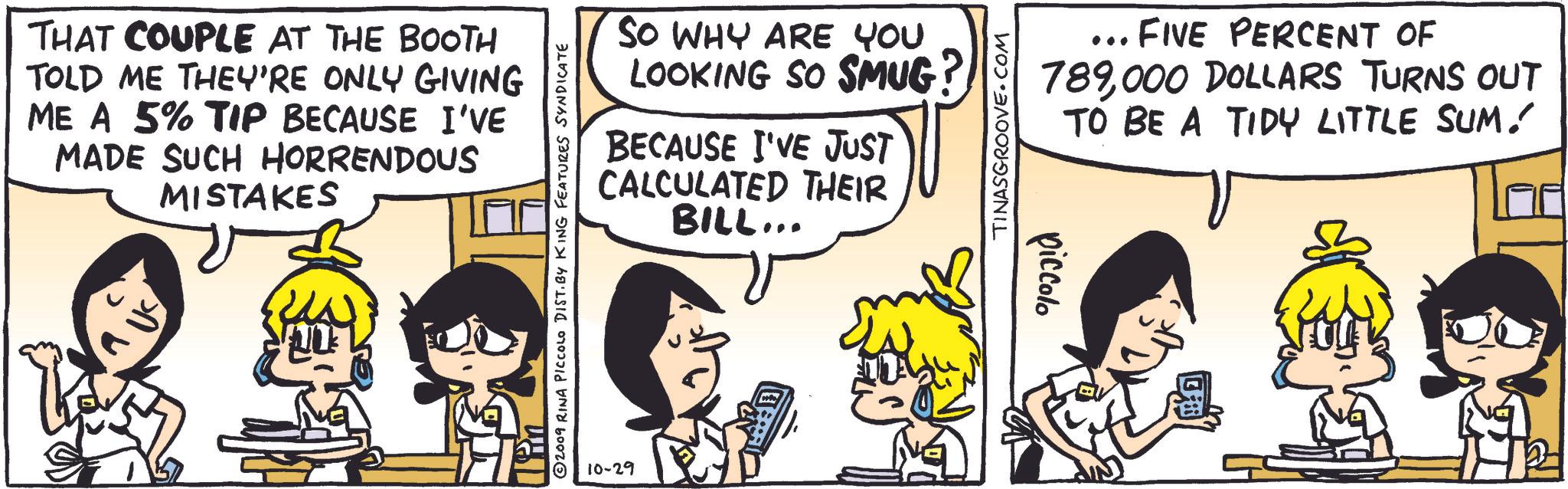 Art OCR: THAT COUPLE AT THE BOOTH TOLD ME THEY'RE ONLY GIVING ME A 5% TIP BECAUSE I'VE MADE SUCH HORRENDOUS MISTAKES SO WHY ARE YOU LOOKING SO SMUG? BECAUSE I'VE JUST CALCULATED THEIR BILL... Tin ©2009 RINA PICCOLO DIST. BY KING FEATURES SYNDICATE 10-29 TINASGROOVE.COM piccolo ... FIVE PERCENT OF 789000 DOLLARS TURNS OUT TO BE A TIDY LITTLE SUM! THAT COUPLE AT THE BOOTH TOLD ME THEY'RE ONLY GIVING ME A 5 % TIP BECAUSE I'VE MADE SUCH HORRENDOUS MISTAKES SO WHY ARE YOU LOOKING SO SMUG ? BECAUSE I'VE JUST CALCULATED THEIR BILL ... Tin © 2009 RINA PICCOLO DIST . BY KING FEATURES SYNDICATE 10-29 TINASGROOVE.COM piccolo ... FIVE PERCENT OF 789000 DOLLARS TURNS OUT TO BE A TIDY LITTLE SUM !