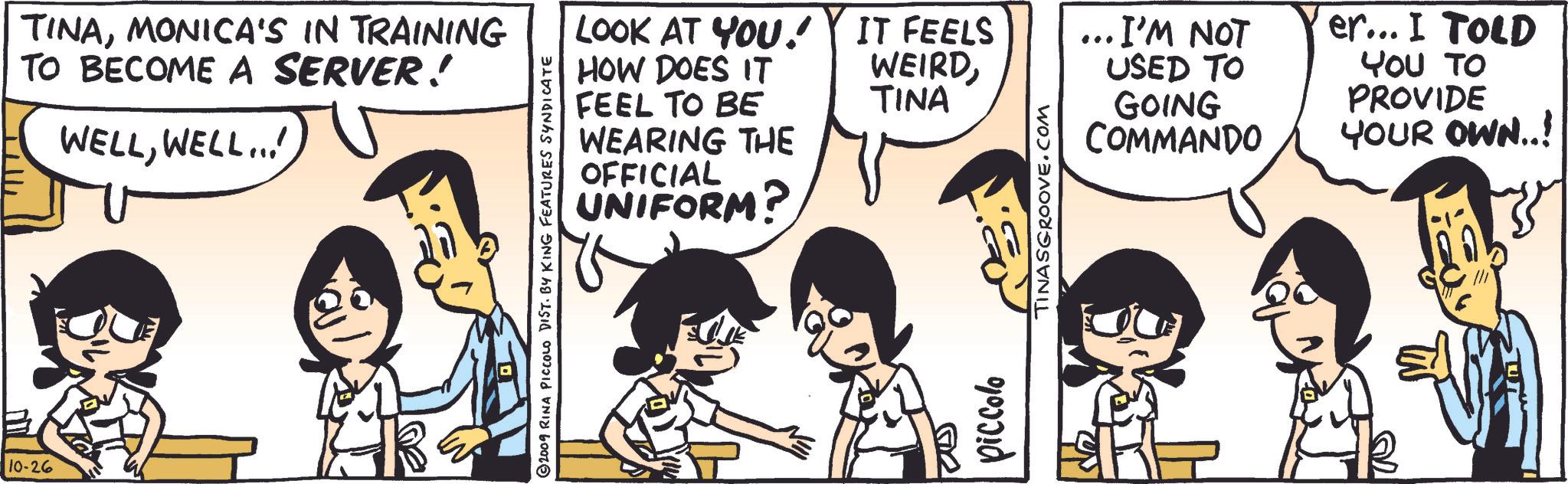 Art OCR: 10-26 TINAMONICA'S IN TRAINING TO BECOME A SERVER! WELLWELL... LOOK AT YOU! HOW DOES IT FEEL TO BE WEARING THE OFFICIAL UNIFORM? 2009 RINA PICCOLO DIST. BY KING FEATURES SYNDICATE ??? IT FEELS WEIRD· I'M NOT TINA USED TO GOING COMMANDO er... I TOLD YOU TO PROVIDE YOUR OWN..! piccolo TINASGROOVE.COM ?? 10-26 TINAMONICA'S IN TRAINING TO BECOME A SERVER ! WELLWELL ... LOOK AT YOU ! HOW DOES IT FEEL TO BE WEARING THE OFFICIAL UNIFORM ? 2009 RINA PICCOLO DIST . BY KING FEATURES SYNDICATE ??? IT FEELS WEIRD· I'M NOT TINA USED TO GOING COMMANDO er ... I TOLD YOU TO PROVIDE YOUR OWN .. ! piccolo TINASGROOVE.COM ??