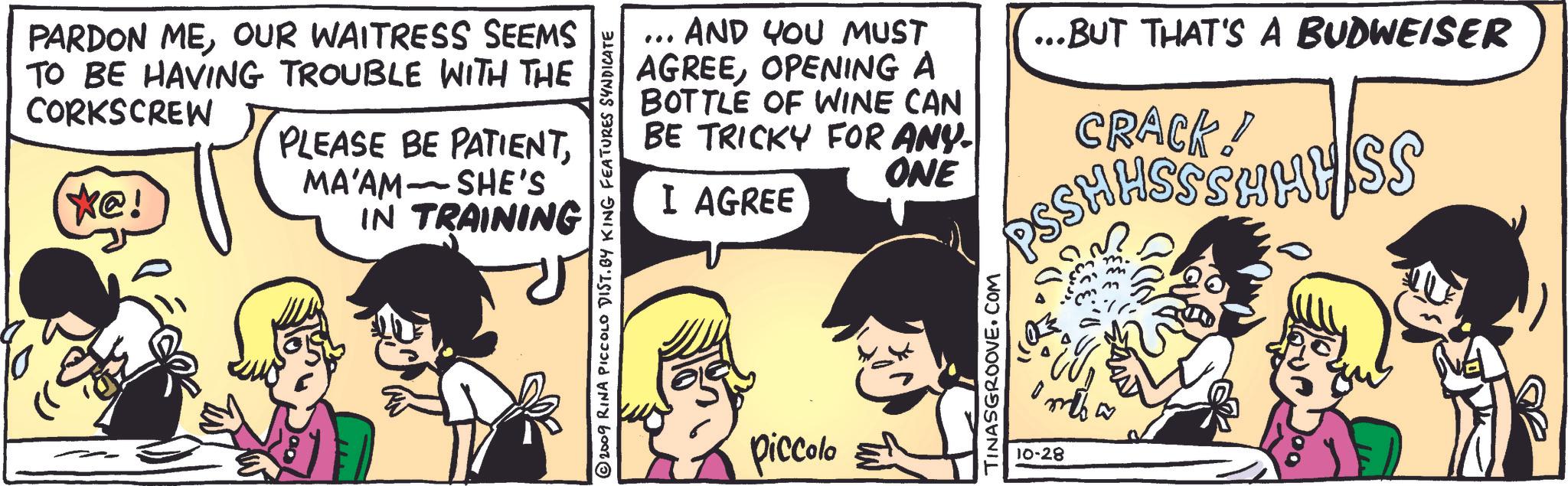 Art OCR: PARDON MEOUR WAITRESS SEEMS TO BE HAVING TROUBLE WITH THE CORKSCREW (*@! PLEASE BE PATIENTMA'AM - SHE'S IN TRAINING © 2009 RINA PICCOLO DIST. BY KING FEATURES SYNDICATE ... AND YOU MUST AGREEOPENING A BOTTLE OF WINE CAN BE TRICKY FOR ANY- ONE I AGREE ...BUT THAT'S A BUDWEISER CRACK! PSS HHSS SHA piccolo TINASGROOVE.COM mw 10-28 PARDON MEOUR WAITRESS SEEMS TO BE HAVING TROUBLE WITH THE CORKSCREW ( * @ ! PLEASE BE PATIENTMA'AM - SHE'S IN TRAINING © 2009 RINA PICCOLO DIST . BY KING FEATURES SYNDICATE ... AND YOU MUST AGREEOPENING A BOTTLE OF WINE CAN BE TRICKY FOR ANY- ONE I AGREE ... BUT THAT'S A BUDWEISER CRACK ! PSS HHSS SHA piccolo TINASGROOVE.COM mw 10-28