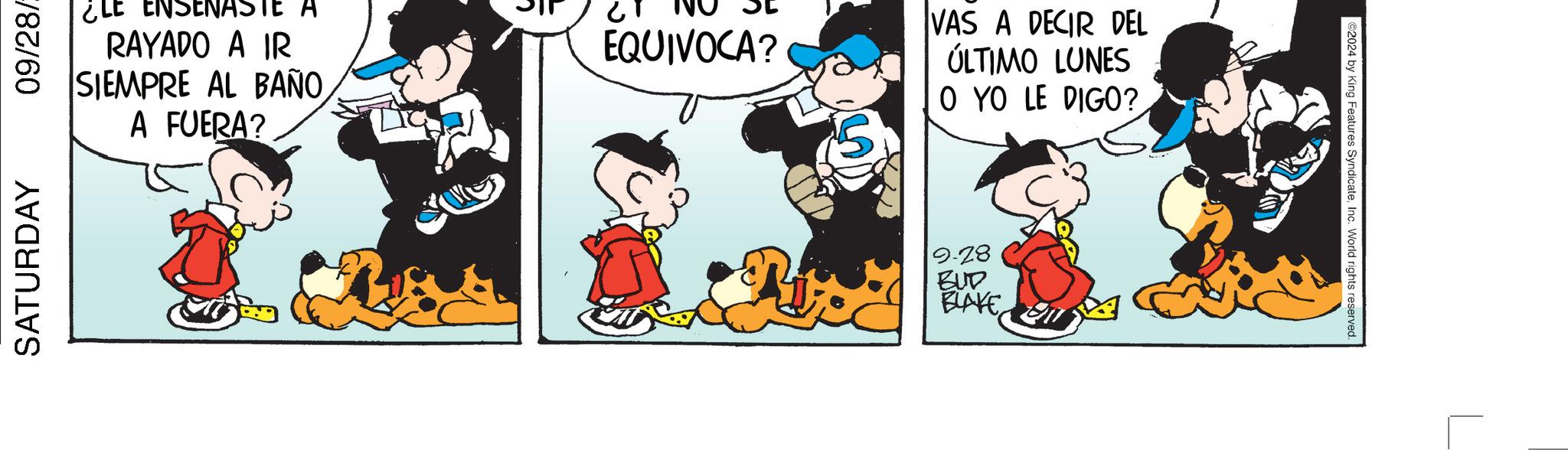 Humour OCR: SATURDAY 09/28/ ¿LE ENSENASTE A RAYADO A IR SIEMPRE AL BAÑOA FUERA? EQUIVOCA? VAS A DECIR DEL ÚLTIMO LUNES O YO LE DIGO? 9.28 BUD BLAKE 2024 by King Features SyndicateInc. World rights reserved. SATURDAY 09 / 28 / ¿ LE ENSENASTE A RAYADO A IR SIEMPRE AL BAÑOA FUERA ? EQUIVOCA ? VAS A DECIR DEL ÚLTIMO LUNES O YO LE DIGO ? 9.28 BUD BLAKE 2024 by King Features SyndicateInc. World rights reserved .