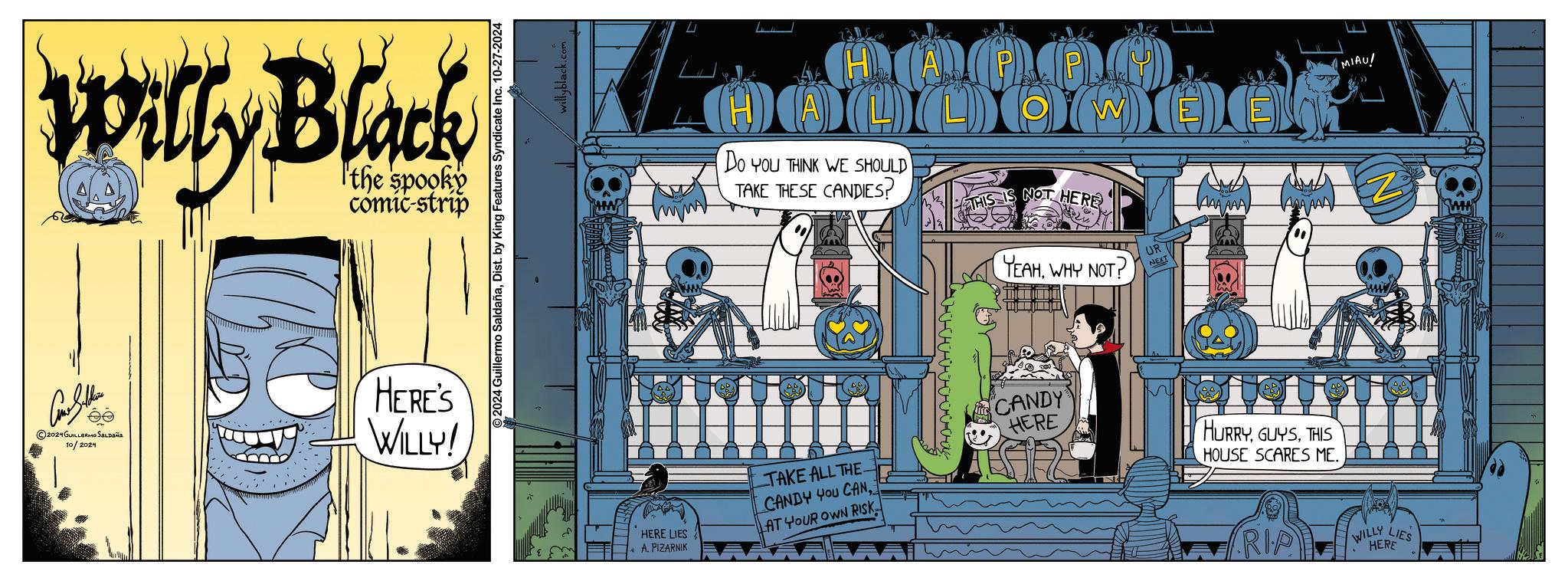 Publication OCR: Willy Black the spooky comic-strip 2024 GUILLERMO SALDAña 10/2024 HERE'S WILLY! 2024 Guillermo SaldañaDist. by King Features Syndicate Inc. 10-27-2024 willyblack.com MIAU! W MOO DOC DO YOU THINK WE SHOULD TAKE THESE CANDIES? O THIS IS NOT HERE YEAHWHY NOT? UR NEXT TAKE ALL THE. CANDY YOU CANHERE LIES AT YOUR OWN RISK A. PIZARNIK KAA AAA ANA AAD " CANDY HERE HURRYTHIS HOUSE SCARES ME. RIP WILLY LIES HERE Willy Black the spooky comic - strip 2024 GUILLERMO SALDAña 10/2024 HERE'S WILLY ! 2024 Guillermo SaldañaDist . by King Features Syndicate Inc. 10-27-2024 willyblack.com MIAU ! W MOO DOC DO YOU THINK WE SHOULD TAKE THESE CANDIES ? O THIS IS NOT HERE YEAHWHY NOT ? UR NEXT TAKE ALL THE . CANDY YOU CANHERE LIES AT YOUR OWN RISK A. PIZARNIK KAA AAA ANA AAD " CANDY HERE HURRYTHIS HOUSE SCARES ME . RIP WILLY LIES HERE