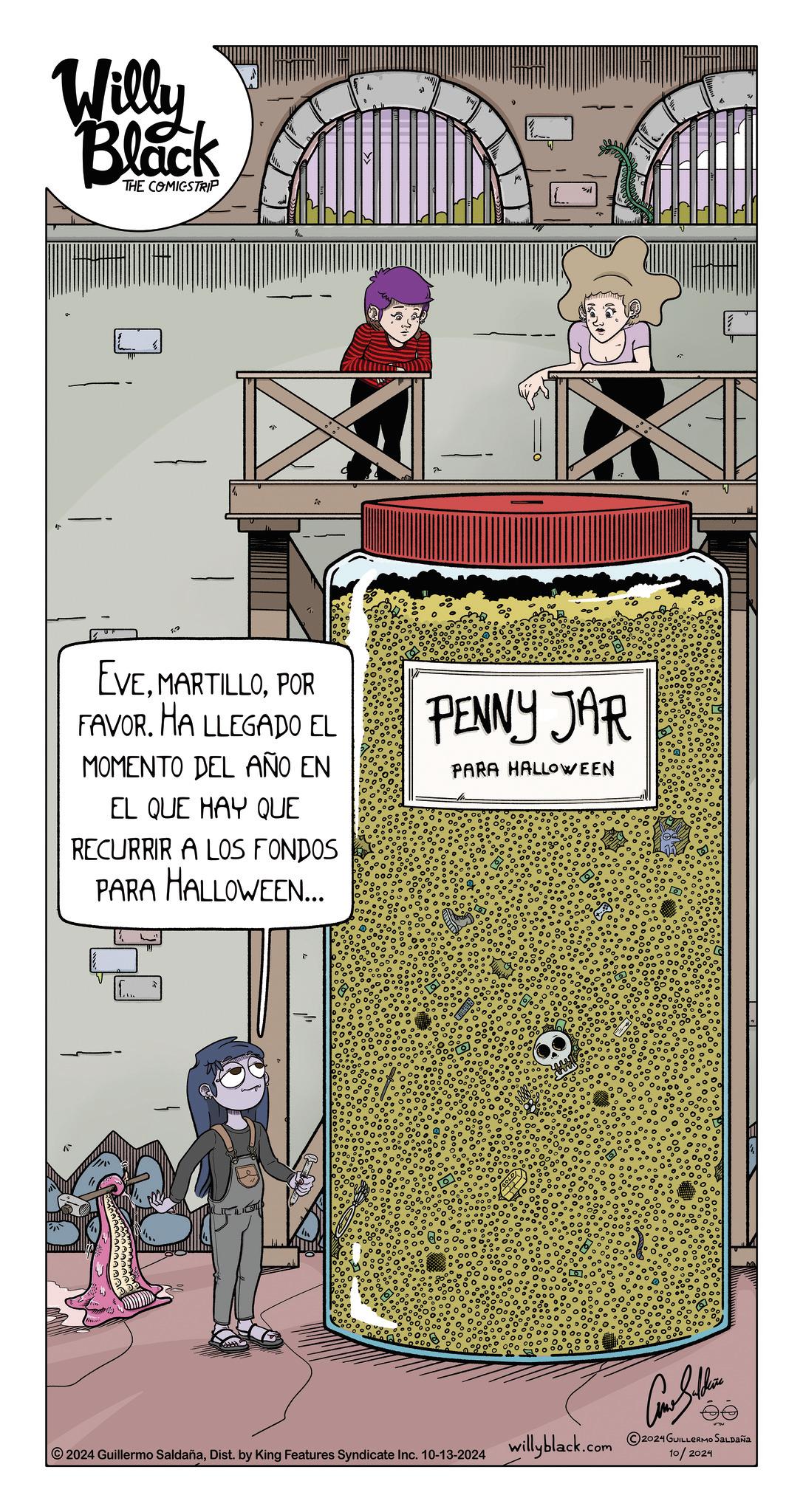 Drawing OCR: Willy Black THE COMICSTRIP 22 EVEPOR FAVOR. HA LLEGADO EL MOMENTO DEL AÑO EN EL QUE HAY QUE RECURRIR A LOS FONDOS PARA HALLOWEEN... PENNY JAR PARA HALLOWEEN Como Sulchin 2024 Guillermo SaldañaDist. by King Features Syndicate Inc. 10-13-2024 willyblack.com 2024 GUILLERMO SALDANA 10/2024 Willy Black THE COMICSTRIP 22 EVEPOR FAVOR . HA LLEGADO EL MOMENTO DEL AÑO EN EL QUE HAY QUE RECURRIR A LOS FONDOS PARA HALLOWEEN ... PENNY JAR PARA HALLOWEEN Como Sulchin 2024 Guillermo SaldañaDist . by King Features Syndicate Inc. 10-13-2024 willyblack.com 2024 GUILLERMO SALDANA 10/2024