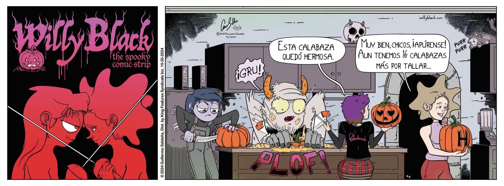 Fictional character OCR: Willy Black the spooky comic-strip ?? © 2024 Guillermo SaldañaDist. by King Features Syndicate Inc. 10-20-2024 2024 GUILLERMO SALDAÑA 10/2024 IGRU! ESTA CALABAZA QUEDÓ HERMOSA. willyblack.co .com MUY BIENIAPURENSE! AUN TENEMOS 16 CALABAZAS MÁS POR TALLAR... PURR PURR PLOF Paludando ° Willy Black the spooky comic - strip ?? © 2024 Guillermo SaldañaDist . by King Features Syndicate Inc. 10-20-2024 2024 GUILLERMO SALDAÑA 10/2024 IGRU ! ESTA CALABAZA QUEDÓ HERMOSA . willyblack.co .com MUY BIENIAPURENSE ! AUN TENEMOS 16 CALABAZAS MÁS POR TALLAR ... PURR PURR PLOF Paludando °