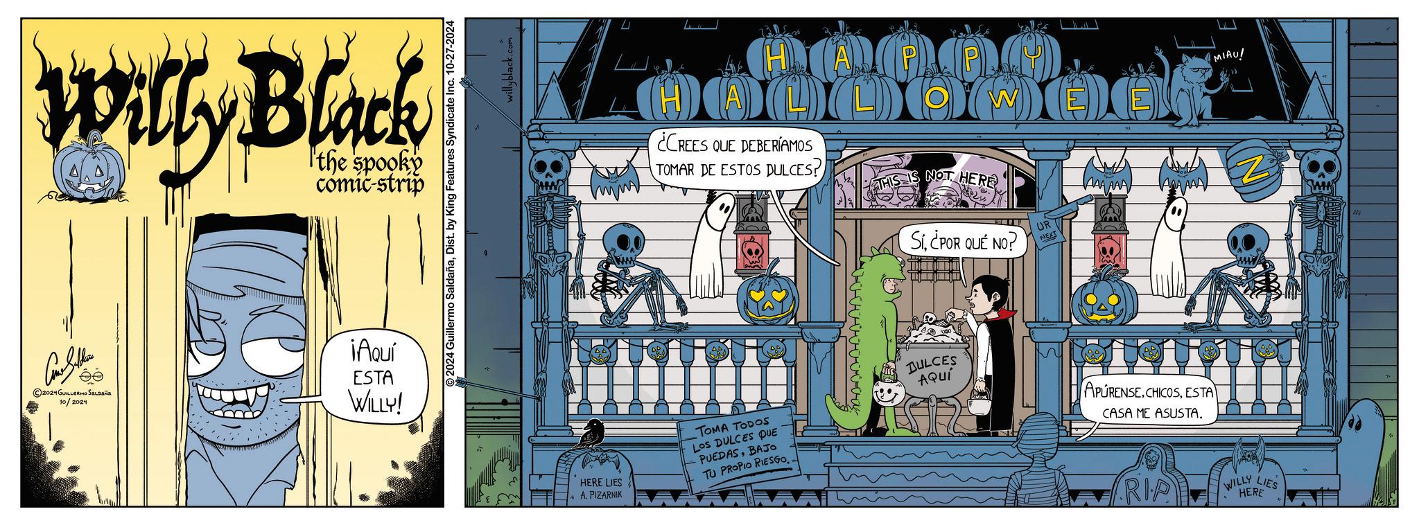 Urban design OCR: Willy Black the spooky comic-strip 2024 GUILLERMO SALDAña 10/2024 ¡Aquí ESTA WILLY! 2024 Guillermo SaldañaDist. by King Features Syndicate Inc. 10-27-2024 willyblack.com MIAU! W MOO OOO ¿CREES QUE DEBERÍAMOS TOMAR DE ESTOS DULCES? O THIS IS NOT HERE Sí¿POR QUÉ NO? UR NEXT AAAAAA ANA AAD " HERE LIES A. PIZARNIK TOMA TODOS Los DULCES DUE PUEDASBAJO TU PROPIO RIESGO.. DULCES AQUÍ APURENSEESTA CASA ME ASUSTA. RIP WILLY LIES HERE Willy Black the spooky comic - strip 2024 GUILLERMO SALDAña 10/2024 ¡ Aquí ESTA WILLY ! 2024 Guillermo SaldañaDist . by King Features Syndicate Inc. 10-27-2024 willyblack.com MIAU ! W MOO OOO ¿ CREES QUE DEBERÍAMOS TOMAR DE ESTOS DULCES ? O THIS IS NOT HERE Sí¿ POR QUÉ NO ? UR NEXT AAAAAA ANA AAD " HERE LIES A. PIZARNIK TOMA TODOS Los DULCES DUE PUEDASBAJO TU PROPIO RIESGO .. DULCES AQUÍ APURENSEESTA CASA ME ASUSTA . RIP WILLY LIES HERE