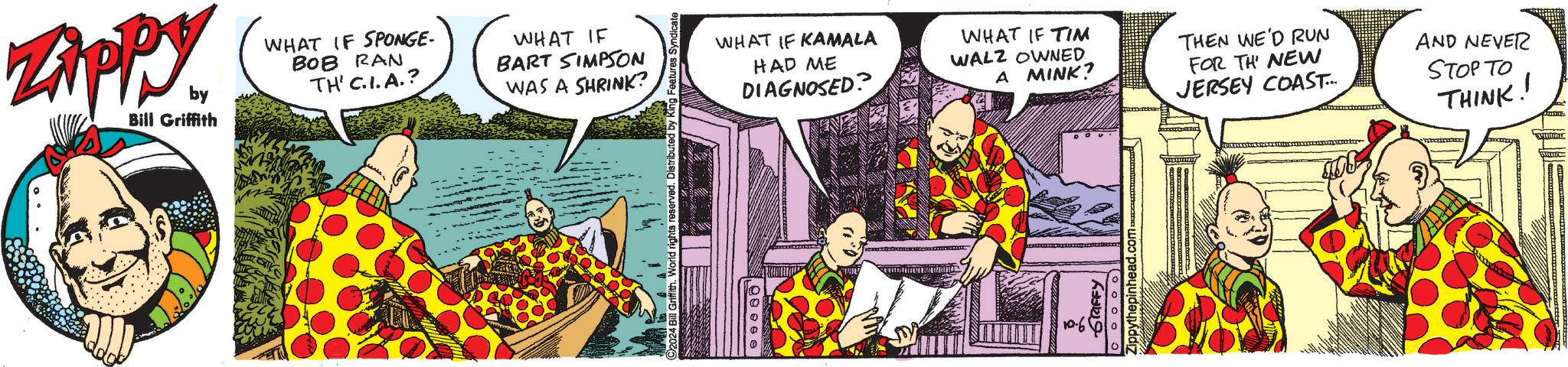 Sleeve OCR: ZAPPY by Bill Griffith WHAT IF SPONGE- BOB RAN TH' C.I.A.? WHAT IF BART SIMPSON WAS A SHRINK? WHAT IF KAMALA HAD ME DIAGNOSED? 90000 WHAT IF TIM WALZ OWNED A MINK? GRIFFY Zippythepinhead.com- THEN WE'D RUN FOR TH NEW JERSEY COAST.... AND NEVER STOP TO THINK! ZAPPY by Bill Griffith WHAT IF SPONGE- BOB RAN TH ' C.I.A. ? WHAT IF BART SIMPSON WAS A SHRINK ? WHAT IF KAMALA HAD ME DIAGNOSED ? 90000 WHAT IF TIM WALZ OWNED A MINK ? GRIFFY Zippythepinhead.com- THEN WE'D RUN FOR TH NEW JERSEY COAST .... AND NEVER STOP TO THINK !