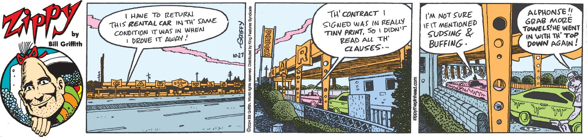 Window OCR: Zippy by Bill Griffith I HAVE TO RETURN THIS RENTAL CAR IN TH' SAME CONDITION IT WAS IN WHEN I DROVE IT AWAY! -- 10.27 GRIFFY 2024 Bill Griffith. World rights reserved. Distributed by King Features Syndicate TH' CONTRACT I SIGNED WAS IN REALLY TINY PRINTSO I DIDN'T READ ALL TH' CLAUSES... I'M NOT SURE IF IT MENTIONED SUDSING & BUFFING. ALPHONSE!! GRAB MORE TOWELS HE WENT IN WITH TH TOP DOWN AGAIN! zippythepinhead.com O Zippy by Bill Griffith I HAVE TO RETURN THIS RENTAL CAR IN TH ' SAME CONDITION IT WAS IN WHEN I DROVE IT AWAY ! -- 10.27 GRIFFY 2024 Bill Griffith . World rights reserved . Distributed by King Features Syndicate TH ' CONTRACT I SIGNED WAS IN REALLY TINY PRINTSO I DIDN'T READ ALL TH ' CLAUSES ... I'M NOT SURE IF IT MENTIONED SUDSING & BUFFING . ALPHONSE !! GRAB MORE TOWELS HE WENT IN WITH TH TOP DOWN AGAIN ! zippythepinhead.com O
