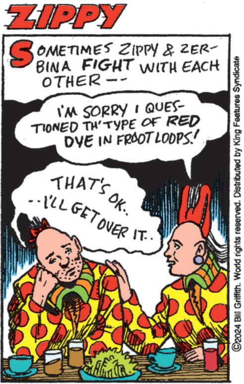 Drawing OCR: ZIPPY SOMETIMES ZIPPY & ZER- BINA FIGHT WITH EACH OTHER I'M SORRY QUES- TIONED THTYPE OF RED DYE IN FROOT LOOPS! OK.. THAT'S ..I'LL GET OVER IT.." ©2024 Bill Griffith. World rights reserved. Distributed by King Features Syndicate ZIPPY SOMETIMES ZIPPY & ZER- BINA FIGHT WITH EACH OTHER I'M SORRY QUES- TIONED THTYPE OF RED DYE IN FROOT LOOPS ! OK .. THAT'S ..I'LL GET OVER IT .. " © 2024 Bill Griffith . World rights reserved . Distributed by King Features Syndicate