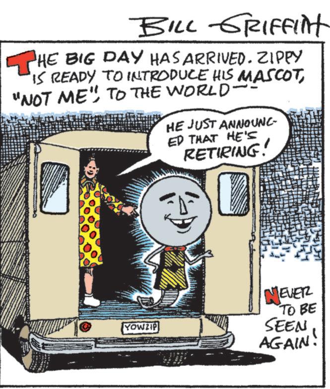 Publication OCR: BILL GRIFFInt THE BIG DAY HAS ARRIVED. ZIPPY IS READY TO INTRODUCE HIS MASCOT"NOT ME" TO THE WORLD- " HE JUST ANNOUNC ED THAT HE'S RETIRING! 200 YOWZIP NEVER TO BE SEEN AGAIN! BILL GRIFFInt THE BIG DAY HAS ARRIVED . ZIPPY IS READY TO INTRODUCE HIS MASCOT" NOT ME " TO THE WORLD- " HE JUST ANNOUNC ED THAT HE'S RETIRING ! 200 YOWZIP NEVER TO BE SEEN AGAIN !