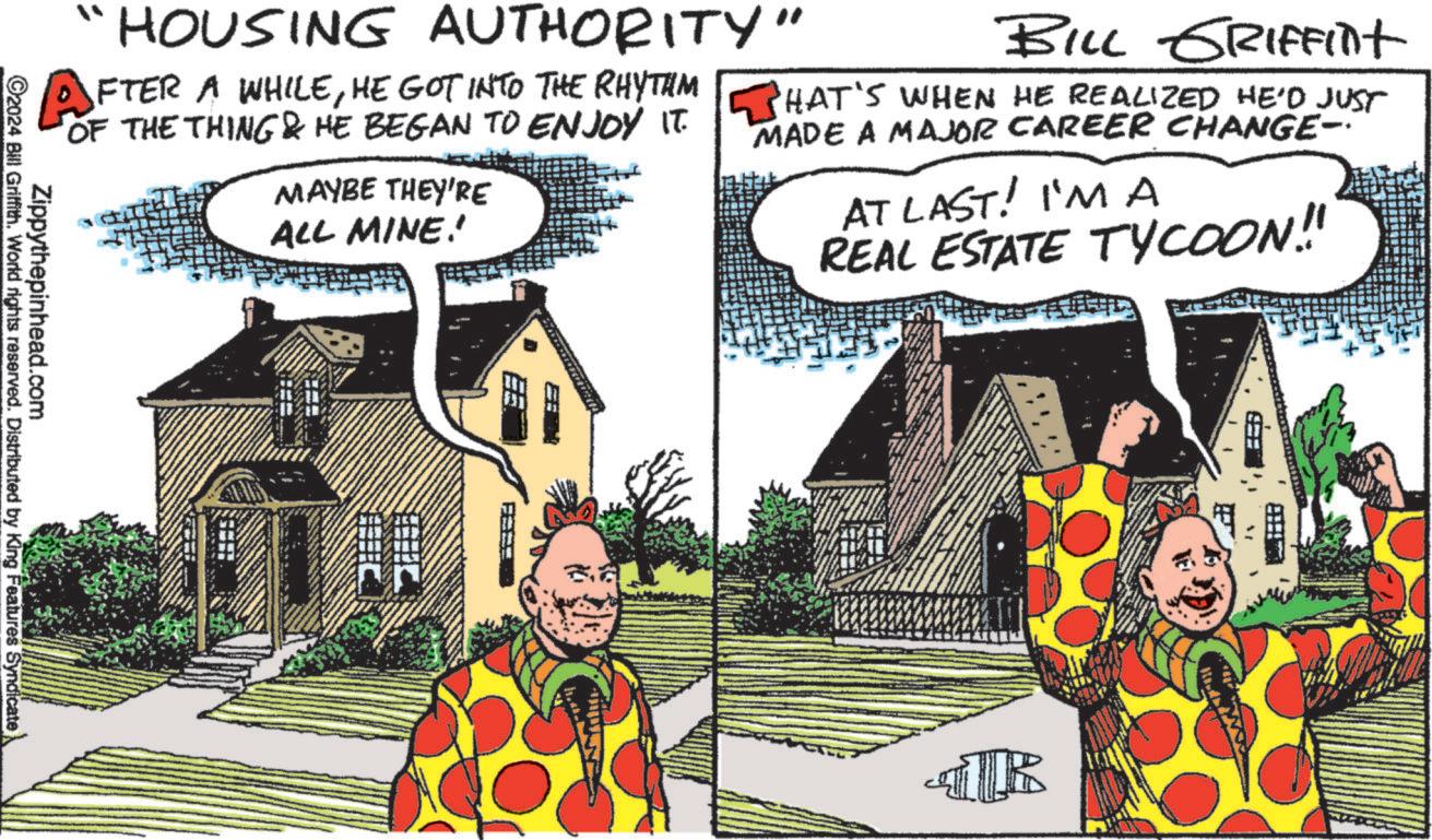 Plant OCR: HOUSING AUTHORITY" AFTER A WHILEHE GOT INTO THE RHYTHM BILL GRIFFint OF THE THING & HE BEGAN TO ENJOY IT. THAT'S WHEN HE REALIZED HE'D JUST MAYBE THEY'RE ALL MINE! MADE A MAJOR CAREER CHANGE- AT LAST! I'M A REAL ESTATE TYCOON!! Zippythepinhead.com ©2024 Bill Griffith. World rights reserved. Distributed by King Features Syndicate TR HOUSING AUTHORITY " AFTER A WHILEHE GOT INTO THE RHYTHM BILL GRIFFint OF THE THING & HE BEGAN TO ENJOY IT . THAT'S WHEN HE REALIZED HE'D JUST MAYBE THEY'RE ALL MINE ! MADE A MAJOR CAREER CHANGE- AT LAST ! I'M A REAL ESTATE TYCOON !! Zippythepinhead.com © 2024 Bill Griffith . World rights reserved . Distributed by King Features Syndicate TR