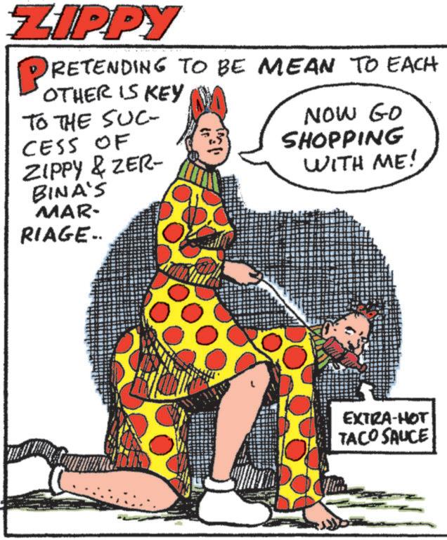 Drawing OCR: ZIPPY PRETENDING TO BE MEAN TO EACH OTHER IS KEY TO THE SUC- CESS OF ZIPPY & ZER- BINA'S MAR- RIAGE.. NOW GO SHOPPING WITH ME! EXTRA-HOT TACO SAUCE ZIPPY PRETENDING TO BE MEAN TO EACH OTHER IS KEY TO THE SUC- CESS OF ZIPPY & ZER- BINA'S MAR- RIAGE .. NOW GO SHOPPING WITH ME ! EXTRA - HOT TACO SAUCE