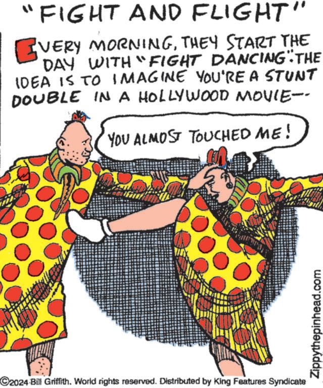 Font OCR: "FIGHT AND FLIGHT" VERY MORNINGTHEY START THE DAY WITH "FIGHT DANCING" THE IDEA IS TO IMAGINE YOU'RE A STUNT DOUBLE IN A HOLLYWOOD MOVIE-- YOU ALMOST TOUCHED ME! C2024 Bill Griffith. World rights reserved. Distributed by King Features Syndicate Zippythepinhead.com " FIGHT AND FLIGHT " VERY MORNINGTHEY START THE DAY WITH " FIGHT DANCING " THE IDEA IS TO IMAGINE YOU'RE A STUNT DOUBLE IN A HOLLYWOOD MOVIE-- YOU ALMOST TOUCHED ME ! C2024 Bill Griffith . World rights reserved . Distributed by King Features Syndicate Zippythepinhead.com