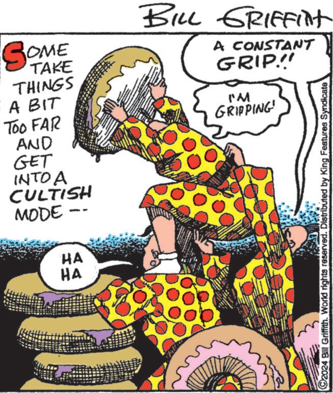 Fiction OCR: SOME TAKE THINGS A BIT TOO FAR AND GET INTO A CULTISH MODE HA HA BILL GRIFFilt www A CONSTANT GRIP!! I'M GRIPPING! 2024 Bill Griffith. World rights reserved. Distributed by King Features Syndicate SOME TAKE THINGS A BIT TOO FAR AND GET INTO A CULTISH MODE HA HA BILL GRIFFilt www A CONSTANT GRIP !! I'M GRIPPING ! 2024 Bill Griffith . World rights reserved . Distributed by King Features Syndicate