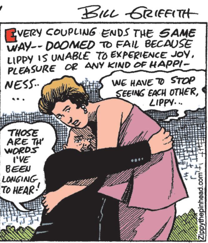 Humour OCR: BILL GRIFFITH EVERY COUPLING ENDS THE SAME WAY-- DOOMED TO FAIL BECAUSE LIPPY IS UNABLE TO EXPERIENCE JOYPLEASURE OR ANY KIND OF HAPPI- NESS.. WE HAVE TO STOP THOSE ARE TH' WORDS I'VE BEEN LONGING TO HEAR· ??? SEEING EACH OTHERLIPPY... J Zippythepinhead.com BILL GRIFFITH EVERY COUPLING ENDS THE SAME WAY-- DOOMED TO FAIL BECAUSE LIPPY IS UNABLE TO EXPERIENCE JOYPLEASURE OR ANY KIND OF HAPPI- NESS .. WE HAVE TO STOP THOSE ARE TH ' WORDS I'VE BEEN LONGING TO HEAR · ??? SEEING EACH OTHERLIPPY ... J Zippythepinhead.com