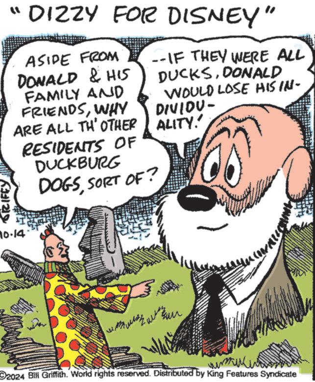 Happy OCR: "DIZZY FOR DISNEY" GRIFFY ASIDE FROM --IF THEY WERE ALL DONALD & HIS DUCKSDONALD FAMILY AND FRIENDSWHY ARE ALL TH' OTHER 10.14. RESIDENTS OF DUCKBURG DOGSSORT OF? ? WOULD LOSE HIS IN- DIVIDU- ALITY! ???? 2024 Bill Griffith. World rights reserved. Distributed by King Features Syndicate " DIZZY FOR DISNEY " GRIFFY ASIDE FROM --IF THEY WERE ALL DONALD & HIS DUCKSDONALD FAMILY AND FRIENDSWHY ARE ALL TH ' OTHER 10.14 . RESIDENTS OF DUCKBURG DOGSSORT OF ? ? WOULD LOSE HIS IN- DIVIDU- ALITY ! ???? 2024 Bill Griffith . World rights reserved . Distributed by King Features Syndicate