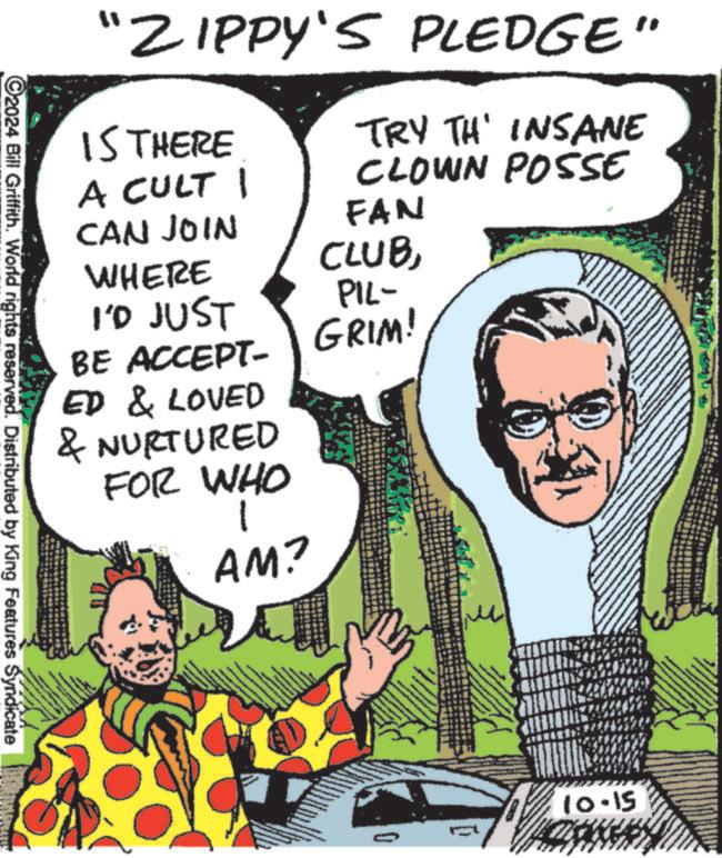 Illustration OCR: ©2024 Bill Griffith. World rights reserved. Distributed by King Features Syndicate "ZIPPY'S PLEDGE" IS THERE A CULT 1 CAN JOIN WHERE I'D JUST BE ACCEPT- ED & LOVED & NURTURED FOR WHO AM? TRY TH' INSANE CLOWN POSSE FAN CLUBPIL- GRIM! 0 10.15 © 2024 Bill Griffith . World rights reserved . Distributed by King Features Syndicate " ZIPPY'S PLEDGE " IS THERE A CULT 1 CAN JOIN WHERE I'D JUST BE ACCEPT- ED & LOVED & NURTURED FOR WHO AM ? TRY TH ' INSANE CLOWN POSSE FAN CLUBPIL- GRIM ! 0 10.15