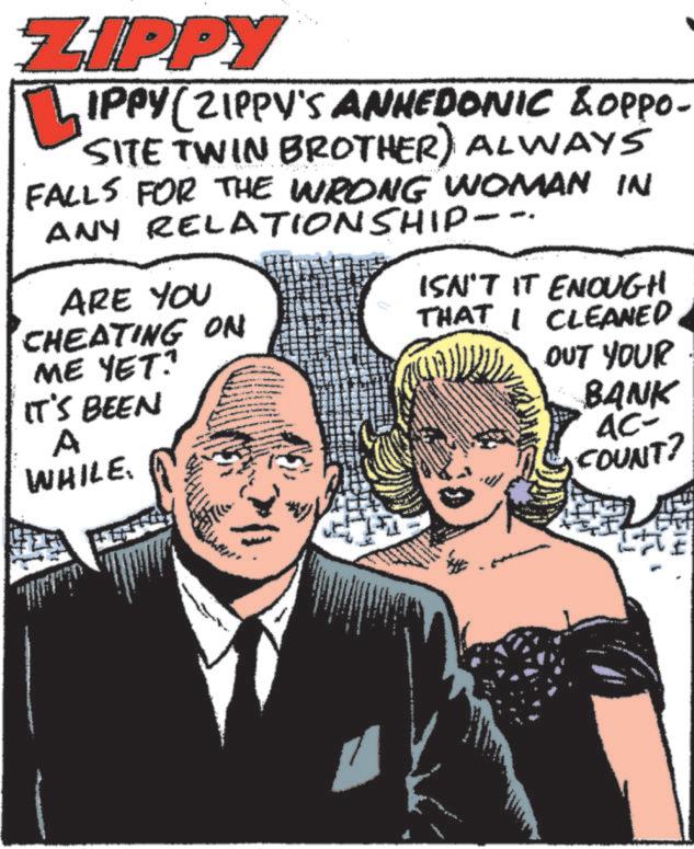 Happy OCR: ZIPPY IPPY (ZIPPY'S ANHEDONIC & OPPO- SITE TWIN BROTHER) ALWAYS FALLS FOR THE WRONG WOMAN IN ANY RELATIONSHIP--. ARE YOU CHEATING ON ME YET? IT'S BEEN A WHILE ISN'T IT ENOUGH THAT I CLEANED OUT YOUR BANK AC- COUNT? ZIPPY IPPY ( ZIPPY'S ANHEDONIC & OPPO- SITE TWIN BROTHER ) ALWAYS FALLS FOR THE WRONG WOMAN IN ANY RELATIONSHIP-- . ARE YOU CHEATING ON ME YET ? IT'S BEEN A WHILE ISN'T IT ENOUGH THAT I CLEANED OUT YOUR BANK AC- COUNT ?