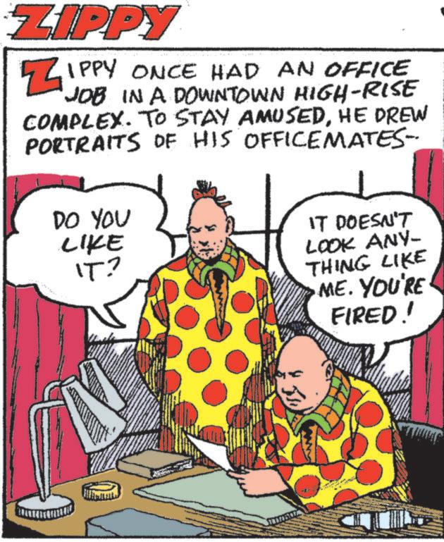 Art OCR: ZIPPY ZIPPY ONCE HAD AN OFFICE JOB IN A DOWNTOWN HIGH-RISE COMPLEX. TO STAY AMUSEDHE DREW PORTRAITS OF HIS OFFICEMATES- DO YOU LIKE IT? IT DOESN'T LOOK ANY- THING LIKE ME. YOU'RE FIRED! ZIPPY ZIPPY ONCE HAD AN OFFICE JOB IN A DOWNTOWN HIGH - RISE COMPLEX . TO STAY AMUSEDHE DREW PORTRAITS OF HIS OFFICEMATES- DO YOU LIKE IT ? IT DOESN'T LOOK ANY- THING LIKE ME . YOU'RE FIRED !