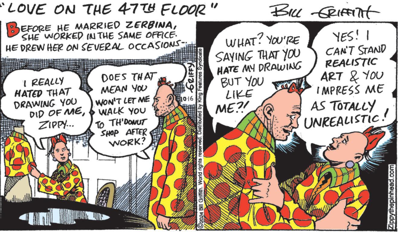 Conversation OCR: "LOVE ON THE 47TH FLOOR BEFORE HE MARRIED ZERBINASHE WORKED IN THE SAME OFFICE. HE DREW HER ON SEVERAL OCCASIONS; I REALLY HATED THAT DRAWING YOU DOES THAT MEAN YOU DID OF ME& WALK YOU ZIPPY... WON'T LET ME 61016 TO TH' DONUT SHOP AFTER WORK? " BILL GRIFFITHt WHAT? YOU'RE SAYING THAT YOU HATE MY DRAWING BUT YOU LIKE ME.?! YES! CAN'T STAND REALISTIC ART & YOU IMPRESS ME AS TOTALLY UNREALISTIC! à GRIFFY C2024 Bill Griffith. World rights reserved. Distributed by King Features Syndicate Zippythepinhead.com " LOVE ON THE 47TH FLOOR BEFORE HE MARRIED ZERBINASHE WORKED IN THE SAME OFFICE . HE DREW HER ON SEVERAL OCCASIONS ; I REALLY HATED THAT DRAWING YOU DOES THAT MEAN YOU DID OF ME& WALK YOU ZIPPY ... WON'T LET ME 61016 TO TH ' DONUT SHOP AFTER WORK ? " BILL GRIFFITHt WHAT ? YOU'RE SAYING THAT YOU HATE MY DRAWING BUT YOU LIKE ME . ? ! YES ! CAN'T STAND REALISTIC ART & YOU IMPRESS ME AS TOTALLY UNREALISTIC ! à GRIFFY C2024 Bill Griffith . World rights reserved . Distributed by King Features Syndicate Zippythepinhead.com