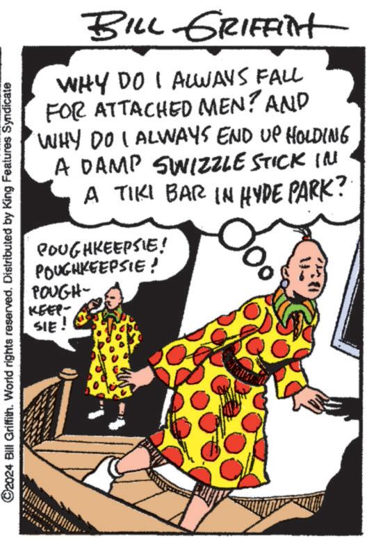 Humour OCR: ©2024 Bill Griffith. World rights reserved. Distributed by King Features Syndicate BILL GRIFFINt WHY DO I ALWAYS FALL FOR ATTACHED MEN? AND WHY DO I ALWAYS END UP HOLDING A DAMP SWIZZLE STICK IN A TIKI BAR IN HYDE PARK? POUGHKEEPSIE! POUGHKEEPSIE! POUGH- KEEP- SIE! © 2024 Bill Griffith . World rights reserved . Distributed by King Features Syndicate BILL GRIFFINt WHY DO I ALWAYS FALL FOR ATTACHED MEN ? AND WHY DO I ALWAYS END UP HOLDING A DAMP SWIZZLE STICK IN A TIKI BAR IN HYDE PARK ? POUGHKEEPSIE ! POUGHKEEPSIE ! POUGH- KEEP- SIE !