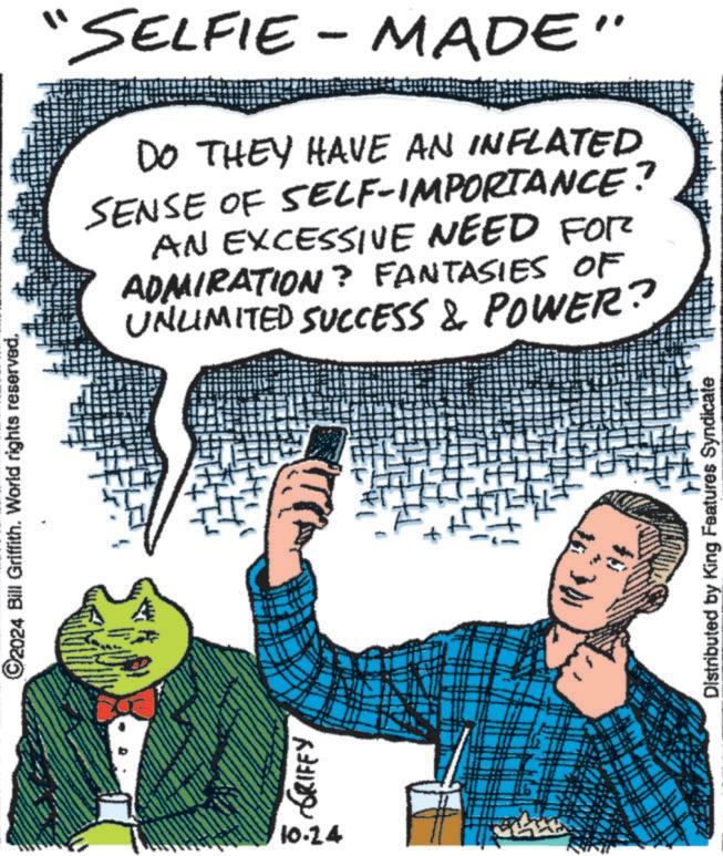 Thumb OCR: ©2024 Bill Griffith. World rights reserved. A GRIFFY 10.24 "SELFIE - MADE" DO THEY HAVE AN INFLATED SENSE OF SELF-IMPORTANCE? AN EXCESSIVE NEED FOR ADMIRATION? FANTASIES OF UNLIMITED SUCCESS & POWER? Distributed by King Features Syndicate © 2024 Bill Griffith . World rights reserved . A GRIFFY 10.24 " SELFIE - MADE " DO THEY HAVE AN INFLATED SENSE OF SELF - IMPORTANCE ? AN EXCESSIVE NEED FOR ADMIRATION ? FANTASIES OF UNLIMITED SUCCESS & POWER ? Distributed by King Features Syndicate