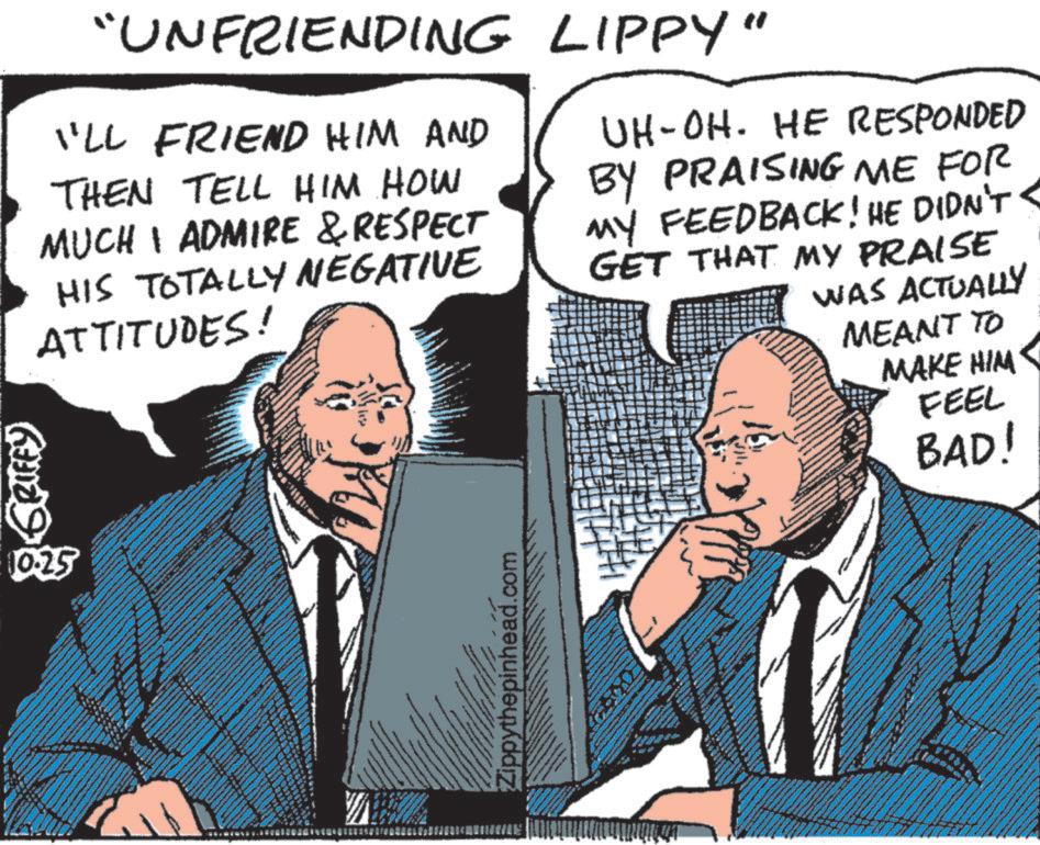 Font OCR: GRIFFY 10:25 "UNFRIENDING LIPPY" I'LL FRIEND HIM AND THEN TELL HIM HOW MUCH I ADMIRE & RESPECT HIS TOTALLY NEGATIVE ATTITUDES! UH-OH. HE RESPONDED BY PRAISING ME FOR MY FEEDBACK! HE DIDN'T < GET THAT MY PRAISE WAS ACTUALLY MEANT TO MAKE HIM FEEL Zippythepinhead.com BAD! GRIFFY 10:25 " UNFRIENDING LIPPY " I'LL FRIEND HIM AND THEN TELL HIM HOW MUCH I ADMIRE & RESPECT HIS TOTALLY NEGATIVE ATTITUDES ! UH - OH . HE RESPONDED BY PRAISING ME FOR MY FEEDBACK ! HE DIDN'T < GET THAT MY PRAISE WAS ACTUALLY MEANT TO MAKE HIM FEEL Zippythepinhead.com BAD !