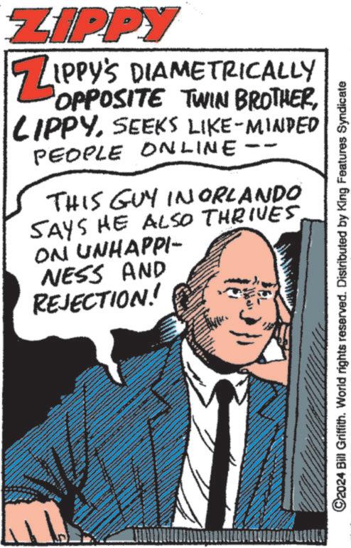 People OCR: ZIPPY Z IPPY'S DIAMETRICALLY OPPOSITE TWIN BROTHERSEEKS LIKE-MINDED PEOPLE ONLINE THIS GUY IN ORLANDO SAYS HE ALSO THRIVES ON UNHAPPI- NESS AND REJECTION! ©2024 Bill Griffith. World rights reserved. Distributed by King Features Syndicate ZIPPY Z IPPY'S DIAMETRICALLY OPPOSITE TWIN BROTHERSEEKS LIKE - MINDED PEOPLE ONLINE THIS GUY IN ORLANDO SAYS HE ALSO THRIVES ON UNHAPPI- NESS AND REJECTION ! © 2024 Bill Griffith . World rights reserved . Distributed by King Features Syndicate