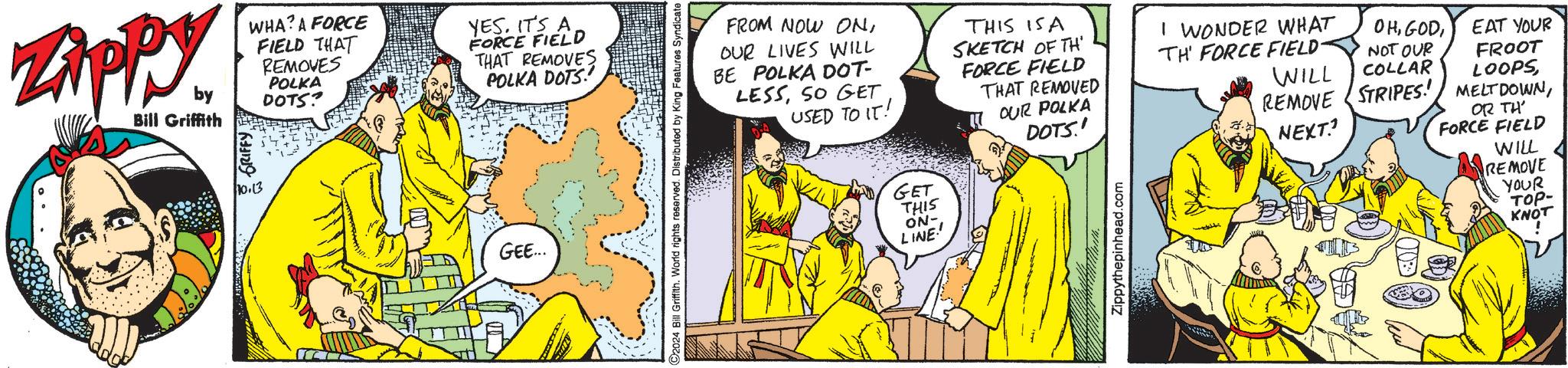 Comics OCR: Zippy by Bill Griffith WHA? A FORCE FIELD THAT REMOVES POLKA DOTS? YES. IT'S A FORCE FIELD THAT REMOVES POLKA DOTS!' GRIFFY 10.13 GEE... FROM NOW ONOUR LIVES WILL BE POLKA DOT- LESSSO GET THIS IS A SKETCH OF TH FORCE FIELD THAT REMOVED USED TO IT! OUR POLKA C2024 Bill Griffith. World rights reserved. Distributed by King Features Syndicate GET THIS ON- LINE.' DOTS.' Zippythepinhead.com I WONDER WHAT TH FORCE FIELD- WILL OHEAT YOUR NOT OUR FROOT LOOPSCOLLAR REMOVE STRIPES! MELTDOWNNEXT? OR TH' FORCE FIELD WILL REMOVE YOUR ???- KNOT Zippy by Bill Griffith WHA ? A FORCE FIELD THAT REMOVES POLKA DOTS ? YES . IT'S A FORCE FIELD THAT REMOVES POLKA DOTS ! ' GRIFFY 10.13 GEE ... FROM NOW ONOUR LIVES WILL BE POLKA DOT- LESSSO GET THIS IS A SKETCH OF TH FORCE FIELD THAT REMOVED USED TO IT ! OUR POLKA C2024 Bill Griffith . World rights reserved . Distributed by King Features Syndicate GET THIS ON- LINE . ' DOTS . ' Zippythepinhead.com I WONDER WHAT TH FORCE FIELD- WILL OHEAT YOUR NOT OUR FROOT LOOPSCOLLAR REMOVE STRIPES ! MELTDOWNNEXT ? OR TH ' FORCE FIELD WILL REMOVE YOUR ???- KNOT
