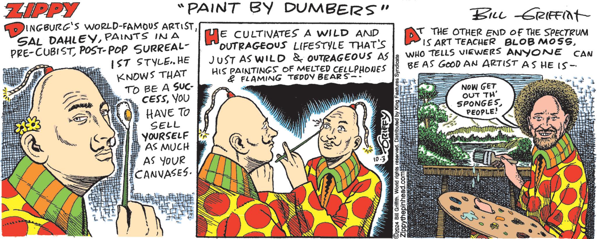 Humour OCR: ZIPPY "PAINT BY DUMBERS" DINGBURG'S WORLD-FAMOUS ARTISTPAINTS IN A PRE-CUBIST POST-POP SURREAL- 1ST STYLE. HE KNOWS THAT TO BE A SUC- CESSYOU HAVE TO SELL YOURSELF AS MUCH AS YOUR CANVASES. HE E CULTIVATES A WILD AND OUTRAGEOUS LIFESTYLE THAT'S JUST AS WILD & OUTRAGEOUS AS HIS PAINTINGS OF MELTED CELLPHONES & FLAMING TEDDY BEARS-: 92024 Bill Griffith. World rights reserved. Distributed by King Features: Zippythepinhead.com ndicate BILL GRIFFINt T THE OTHER END OF THE SPECTRUM AT 15 ART TEACHER BLOB MOSSWHO TELLS VIEWERS ANYONE CAN BE AS GOOD AN ARTIST AS HE I5- NOW GET OUT TH' SPONGESPEOPLE! ZIPPY " PAINT BY DUMBERS " DINGBURG'S WORLD - FAMOUS ARTISTSAL DAHLEYPAINTS IN A PRE - CUBIST POST - POP SURREAL- 1ST STYLE . HE KNOWS THAT TO BE A SUC- CESSYOU HAVE TO SELL YOURSELF AS MUCH AS YOUR CANVASES . HE E CULTIVATES A WILD AND OUTRAGEOUS LIFESTYLE THAT'S JUST AS WILD & OUTRAGEOUS AS HIS PAINTINGS OF MELTED CELLPHONES & FLAMING TEDDY BEARS- : 92024 Bill Griffith . World rights reserved . Distributed by King Features : Zippythepinhead.com ndicate BILL GRIFFINt T THE OTHER END OF THE SPECTRUM AT 15 ART TEACHER BLOB MOSSWHO TELLS VIEWERS ANYONE CAN BE AS GOOD AN ARTIST AS HE I5- NOW GET OUT TH ' SPONGESPEOPLE !