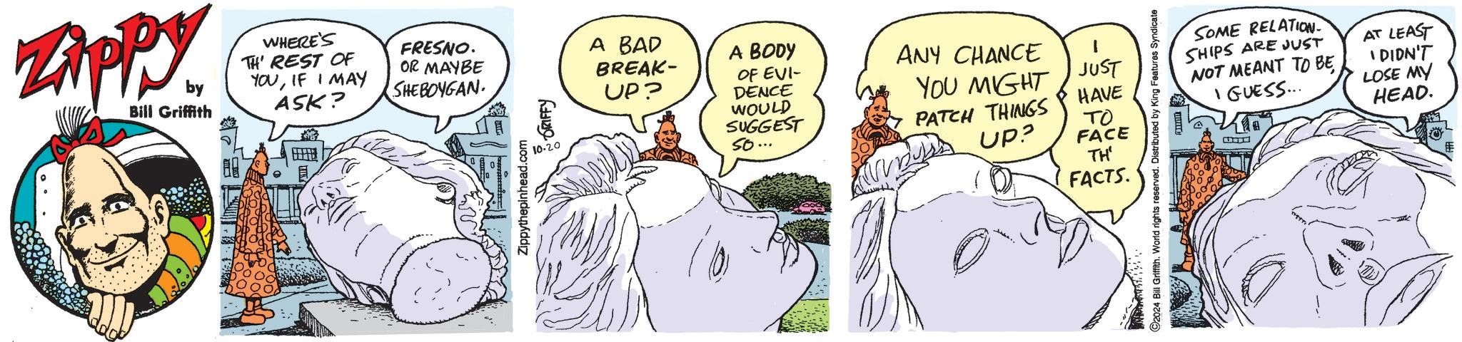 Gesture OCR: Zippy by Bill Griffith WHERE'S TH' REST OF YOUIF I MAY ASK? FRESNO. OR MAYBE SHEBOYGAN Zippythepinhead.com 10-20 GRIFFY A BAD BREAK- UP? A BODY OF EVI- DENCE WOULD SUGGEST so... ANY CHANCE YOU MIGHT JUST PATCH THINGS UP? HAVE ?? FACE TH' FACTS. ©2024 Bill Griffith. World rights reserved. Distributed by King Features Syndicate SOME RELATION SHIPS ARE JUST NOT MEANT TO BE I GUESS... AT LEAST I DIDN'T LOSE MY HEAD. Zippy by Bill Griffith WHERE'S TH ' REST OF YOUIF I MAY ASK ? FRESNO . OR MAYBE SHEBOYGAN Zippythepinhead.com 10-20 GRIFFY A BAD BREAK- UP ? A BODY OF EVI- DENCE WOULD SUGGEST so ... ANY CHANCE YOU MIGHT JUST PATCH THINGS UP ? HAVE ?? FACE TH ' FACTS . © 2024 Bill Griffith . World rights reserved . Distributed by King Features Syndicate SOME RELATION SHIPS ARE JUST NOT MEANT TO BE I GUESS ... AT LEAST I DIDN'T LOSE MY HEAD .