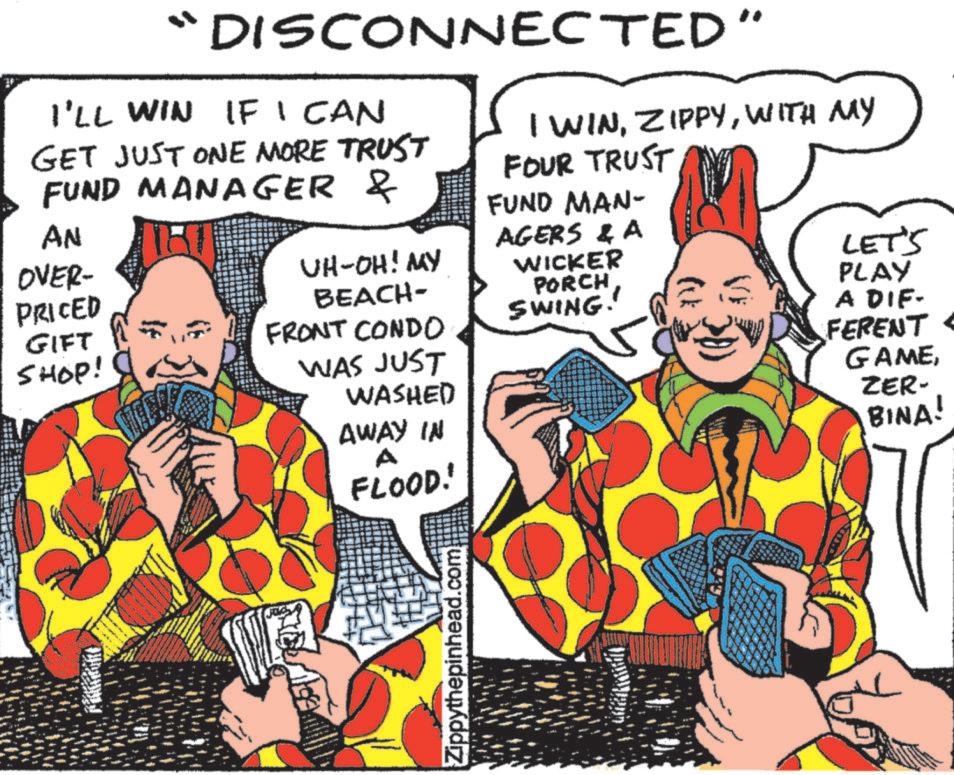 Illustration OCR: DISCONNECTED” I'LL WIN IF I CAN GET JUST ONE MORE TRUST FUND MANAGER & AN OVER- PRICED GIFT SHOP! UH-OH! MY BEACH- FRONT CONDO WAS JUST WASHED AWAY IN A FLOOD! I WINWITH MY FOUR TRUST FUND MAN- AGERS & A WICKER PORCH SWING.' LET'S PLAY A DIF- FERENT < GAMEZER- BINA! Zippythepinhead.com DISCONNECTED ” I'LL WIN IF I CAN GET JUST ONE MORE TRUST FUND MANAGER & AN OVER- PRICED GIFT SHOP ! UH - OH ! MY BEACH- FRONT CONDO WAS JUST WASHED AWAY IN A FLOOD ! I WINWITH MY FOUR TRUST FUND MAN- AGERS & A WICKER PORCH SWING . ' LET'S PLAY A DIF- FERENT < GAMEZER- BINA ! Zippythepinhead.com