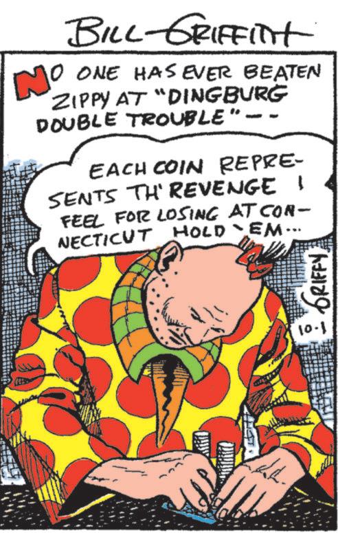 Drawing OCR: No BILL-GRIFFITH 10 ONE HAS EVER BEATEN ZIPPY AT "DINGBURG DOUBLE TROUBLE EACH COIN REPRE- SENTS TH' REVENGE I FEEL FOR LOSING AT CON- EM·· NECTICUT HOLD `EM. GRIFFY 10.1 No BILL - GRIFFITH 10 ONE HAS EVER BEATEN ZIPPY AT " DINGBURG DOUBLE TROUBLE EACH COIN REPRE- SENTS TH ' REVENGE I FEEL FOR LOSING AT CON- EM ·· NECTICUT HOLD ` EM . GRIFFY 10.1