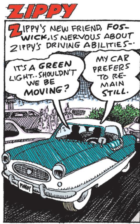 Font OCR: ZIPPY ZIPPY'S NEW FRIENDFOS- WICK15 NERVOUS ABOUT ZIPPY'S DRIVING ABILITIES-. IT'S A GREEN LIGHT.. SHOULDN'T WE BE MOVING? MY CAR PREFERS TO RE- MAIN STILL. PINSOY 4 ZIPPY ZIPPY'S NEW FRIENDFOS- WICK15 NERVOUS ABOUT ZIPPY'S DRIVING ABILITIES- . IT'S A GREEN LIGHT .. SHOULDN'T WE BE MOVING ? MY CAR PREFERS TO RE- MAIN STILL . PINSOY 4