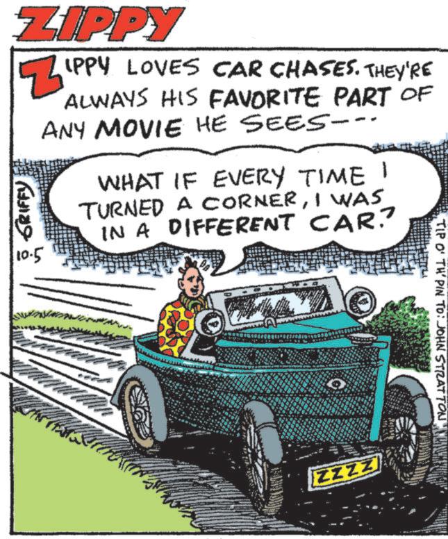 Tread OCR: ZIPPY ? ?? ???????? 10.5 IPPY LOVES CAR CHASES. THEY'RE ALWAYS HIS FAVORITE PART OF ANY MOVIE HE SEES-- WHAT IF EVERY TIME 1 TURNED A CORNERI WAS IN A DIFFERENT CAR.? TIP O' TH' PIN TO: JOHN STRATTON ZZZZ ZIPPY ? ?? ???????? 10.5 IPPY LOVES CAR CHASES . THEY'RE ALWAYS HIS FAVORITE PART OF ANY MOVIE HE SEES-- WHAT IF EVERY TIME 1 TURNED A CORNERI WAS IN A DIFFERENT CAR . ? TIP O ' TH ' PIN TO : JOHN STRATTON ZZZZ