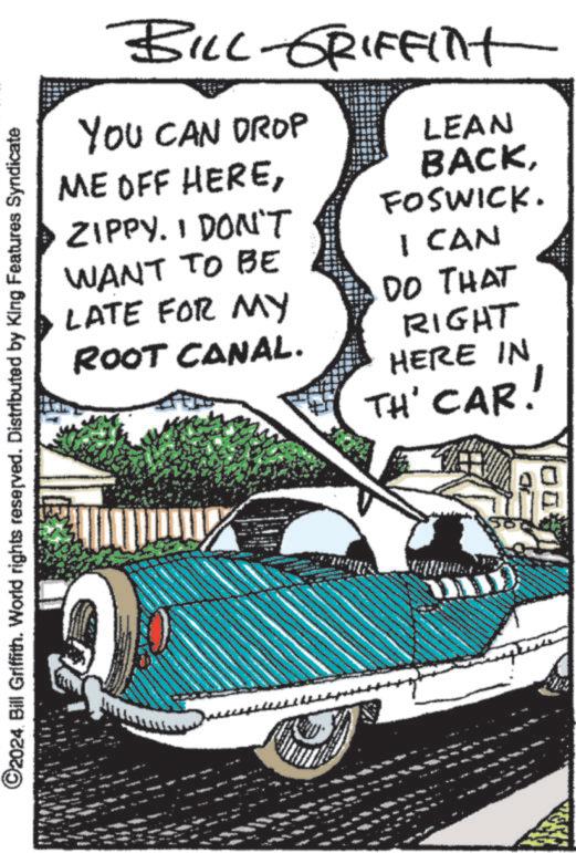 Art OCR: BILL-GRIFFint YOU CAN DROP ME OFF HEREZIPPY. I DON'T WANT TO BE LATE FOR MY ROOT CANAL. LEAN BACKFOSWICK. I CAN DO THAT RIGHT HERE IN TH' CAR! ©2024 Bill Griffith. World rights reserved. Distributed by King Features Syndicate 11 BILL - GRIFFint YOU CAN DROP ME OFF HEREZIPPY . I DON'T WANT TO BE LATE FOR MY ROOT CANAL . LEAN BACKFOSWICK . I CAN DO THAT RIGHT HERE IN TH ' CAR ! © 2024 Bill Griffith . World rights reserved . Distributed by King Features Syndicate 11