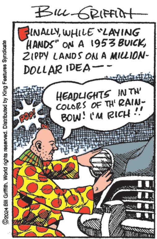 Comic book OCR: ©2024 Bill Griffith. World rights reserved. Distributed by King Features Syndicate BILL GRIFFINt INALLYWHILE "LAYING HANDS" ON A 1953 BUICKZIPPY LANDS ON A MILLION- DOLLAR IDEA-- POP! HEADLIGHTS IN TH' COLORS OF TH' RAIN- BOW! I'M RICH © 2024 Bill Griffith . World rights reserved . Distributed by King Features Syndicate BILL GRIFFINt INALLYWHILE " LAYING HANDS " ON A 1953 BUICKZIPPY LANDS ON A MILLION- DOLLAR IDEA-- POP ! HEADLIGHTS IN TH ' COLORS OF TH ' RAIN- BOW ! I'M RICH