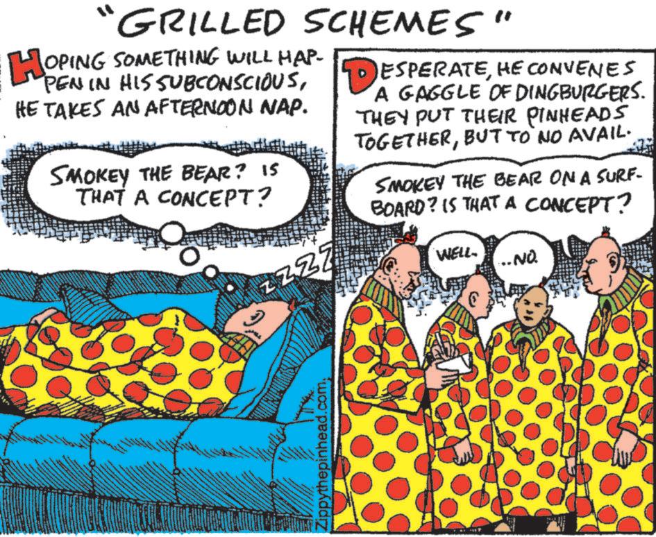 Humour OCR: GRILLED SCHEMES" HOPING SOMETHING WILL HAP- PEN IN HIS SUBCONSCIOUSHE TAKES AN AFTERNOON NAP. SMOKEY THE BEAR? IS THAT A CONCEPT? ESPERATEHE CONVENES A GAGGLE OF DINGBURGERS. THEY PUT THEIR PINHEADS TOGETHERBUT TO NO AVAIL. SMOKEY THE BEAR ON A SURF- BOARD? IS THAT A CONCEPT? ? Z ZZZ Zippythepinhead.com. WELL. ... NO. GRILLED SCHEMES " HOPING SOMETHING WILL HAP- PEN IN HIS SUBCONSCIOUSHE TAKES AN AFTERNOON NAP . SMOKEY THE BEAR ? IS THAT A CONCEPT ? ESPERATEHE CONVENES A GAGGLE OF DINGBURGERS . THEY PUT THEIR PINHEADS TOGETHERBUT TO NO AVAIL . SMOKEY THE BEAR ON A SURF- BOARD ? IS THAT A CONCEPT ? ? Z ZZZ Zippythepinhead.com . WELL . ... NO .