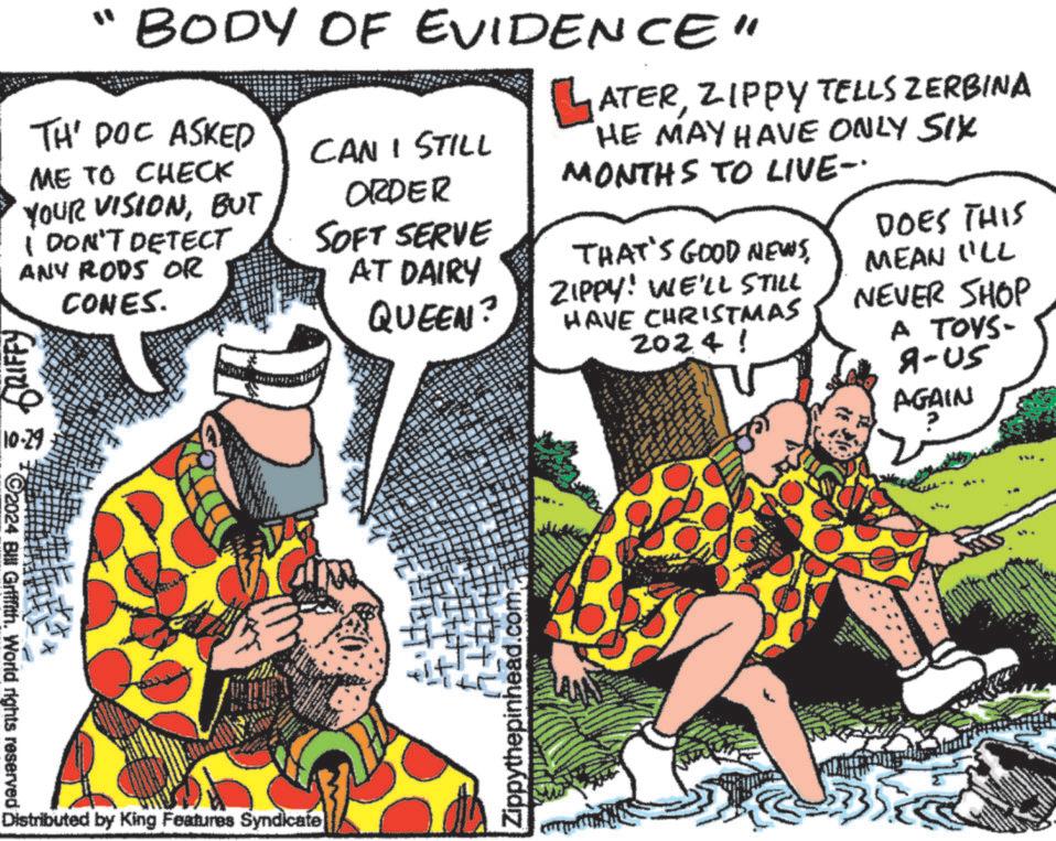 Publication OCR: " BODY OF EVIDENCE" TH' DOC ASKED ME TO CHECK YOUR VISIONBUT I DON'T DETECT ANY RODS OR GRIFFY .29 CONES. CAN I STILL ORDER SOFT SERVE AT DAIRY QUEEN? LATERZIPPY TELLS ZERBINA HE MAY HAVE ONLY SIX MONTHS TO LIVE-· THAT'S GOOD NEWSZIPPY! WE'LL STILL HAVE CHRISTMAS 2024! DOES THIS MEAN ILL NEVER SHOP A TOYS- 9-05 AGAIN C2024 Bill Griffith. World rights reserved i Distributed by King Features Syndicate Zippythepinhead.com " BODY OF EVIDENCE " TH ' DOC ASKED ME TO CHECK YOUR VISIONBUT I DON'T DETECT ANY RODS OR GRIFFY .29 CONES . CAN I STILL ORDER SOFT SERVE AT DAIRY QUEEN ? LATERZIPPY TELLS ZERBINA HE MAY HAVE ONLY SIX MONTHS TO LIVE- · THAT'S GOOD NEWSZIPPY ! WE'LL STILL HAVE CHRISTMAS 2024 ! DOES THIS MEAN ILL NEVER SHOP A TOYS- 9-05 AGAIN C2024 Bill Griffith . World rights reserved i Distributed by King Features Syndicate Zippythepinhead.com