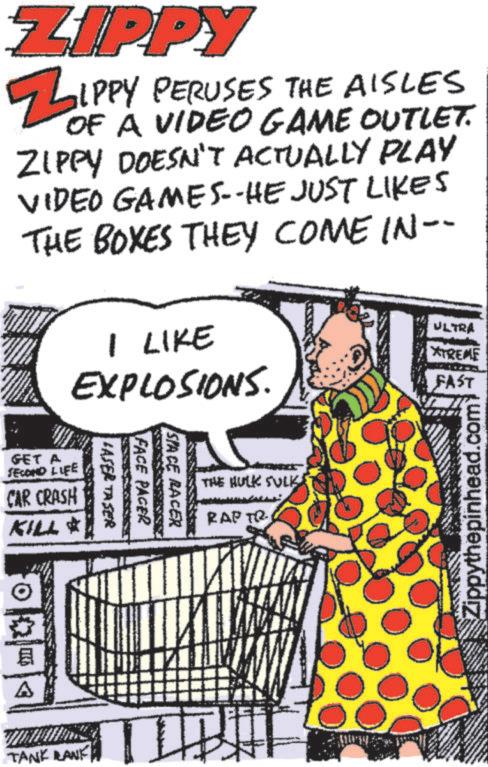 Line art OCR: ZIPPY ZIPPY PERUSES THE AISLES OF A VIDEO GAME OUTLET. ZIPPY DOESN'T ACTUALLY PLAY VIDEO GAMES--HE JUST LIKES THE BOXES THEY COME IN-- I LIKE EXPLOSIONS. ULTRA XTREME FAST GET A SECOND LIFE CAR CRASH KILL * A TANK LANK SPACE RACER FACE PACER LASER TASER THE HULK SULK RAP TR Zippythepinhead.com ZIPPY ZIPPY PERUSES THE AISLES OF A VIDEO GAME OUTLET . ZIPPY DOESN'T ACTUALLY PLAY VIDEO GAMES -- HE JUST LIKES THE BOXES THEY COME IN-- I LIKE EXPLOSIONS . ULTRA XTREME FAST GET A SECOND LIFE CAR CRASH KILL * A TANK LANK SPACE RACER FACE PACER LASER TASER THE HULK SULK RAP TR Zippythepinhead.com