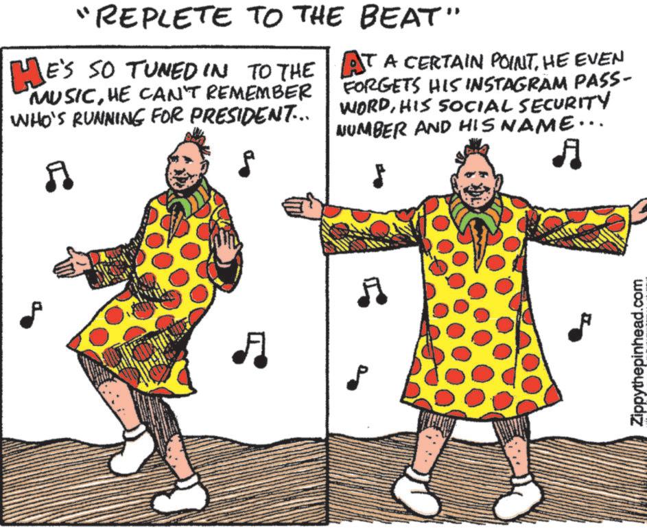 Happy OCR: "REPLETE TO THE BEAT" E'S SO TUNED IN TO THE HE'S "MUSICHE CAN'T REMEMBER WHO'S RUNNING FOR PRESIDENT... A AT A CERTAIN POINTHE EVEN FORGETS HIS INSTAGRAM PASS- WORDHIS SOCIAL SECURITY NUMBER AND HIS NAME... A A Zippythepinhead.com " REPLETE TO THE BEAT " E'S SO TUNED IN TO THE HE'S " MUSICHE CAN'T REMEMBER WHO'S RUNNING FOR PRESIDENT ... A AT A CERTAIN POINTHE EVEN FORGETS HIS INSTAGRAM PASS- WORDHIS SOCIAL SECURITY NUMBER AND HIS NAME ... A A Zippythepinhead.com