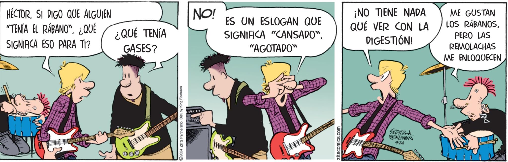 String instrument accessory OCR: HÉCTORSI DIGO QUE ALGUIEN "TENÍA EL RÁBANO"¿QUÉ ¿QUÉ TENÍA SIGNIFICA ESO PARA TI? GASES? ©2024 ZITS Partnership. Dist. by King Features NO! ES UN ESLOGAN QUE SIGNIFICA "CANSADO""AGOTADO" ¡NO TIENE NADA QUÉ VER CON LA DIGESTIÓN! ME GUSTAN LOS RÁBANOSPERO LAS REMOLACHAS ME ENLOQUECEN zitscomics.com SCOTTand BORGMAN 9-24 HÉCTORSI DIGO QUE ALGUIEN " TENÍA EL RÁBANO "¿ QUÉ ¿ QUÉ TENÍA SIGNIFICA ESO PARA TI ? GASES ? © 2024 ZITS Partnership . Dist . by King Features NO ! ES UN ESLOGAN QUE SIGNIFICA " CANSADO "" AGOTADO " ¡ NO TIENE NADA QUÉ VER CON LA DIGESTIÓN ! ME GUSTAN LOS RÁBANOSPERO LAS REMOLACHAS ME ENLOQUECEN zitscomics.com SCOTTand BORGMAN 9-24