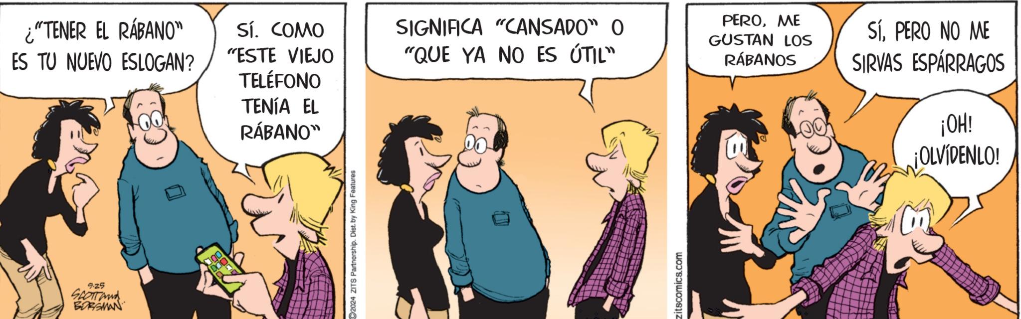Happy OCR: TENÍA EL RÁBANO" ¿"TENER EL RÁBANO" Sí. COMO ES TU NUEVO ESLOGAN? "ESTE VIEJO TELÉFONO SIGNIFICA "CANSADO" O "QUE YA NO ES ÚTIL" PEROME GUSTAN LOS RÁBANOS SÍPERO NO ME SIRVAS ESPÁRRAGOS 9.25 SCOTTand BORGMAN 2024 ZITS Partnership. Dist. by King Features: zitscomics.com ¡OH! ¡OLVÍDENLO! TENÍA EL RÁBANO " ¿ " TENER EL RÁBANO " Sí . COMO ES TU NUEVO ESLOGAN ? " ESTE VIEJO TELÉFONO SIGNIFICA " CANSADO " O " QUE YA NO ES ÚTIL " PEROME GUSTAN LOS RÁBANOS SÍPERO NO ME SIRVAS ESPÁRRAGOS 9.25 SCOTTand BORGMAN 2024 ZITS Partnership . Dist . by King Features : zitscomics.com ¡ OH ! ¡ OLVÍDENLO !