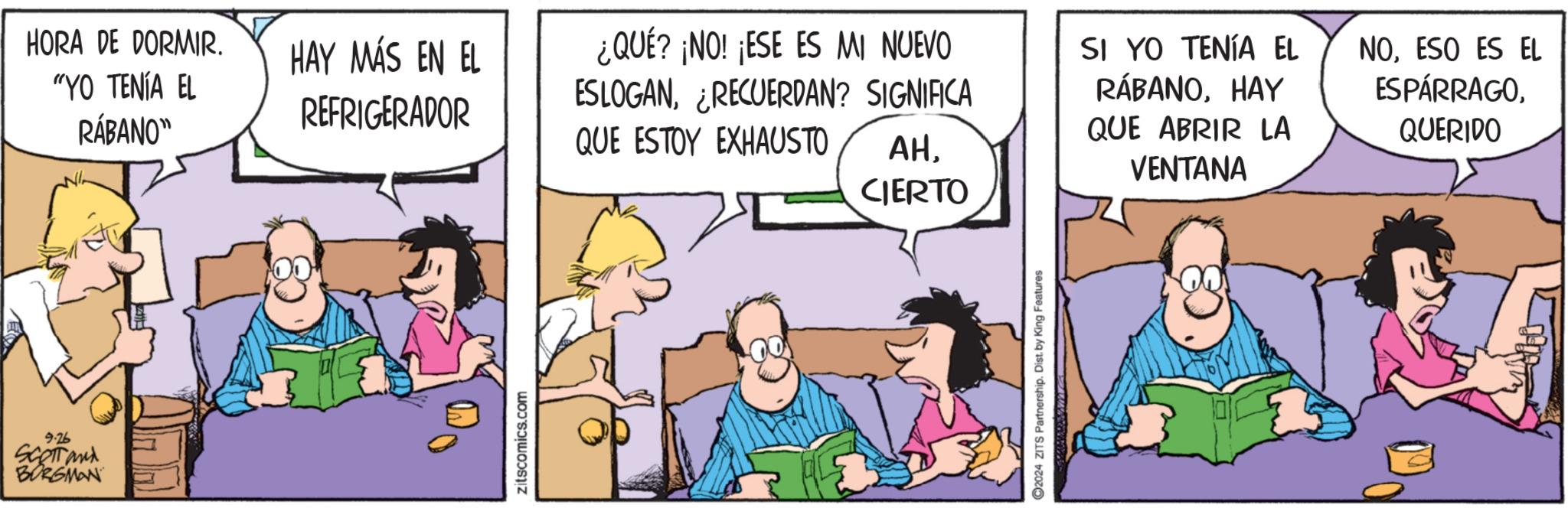 Art OCR: 9.26 SCOTTand BORGMAN HORA DE DORMIR. "YO TENÍA EL RÁBANO" HAY MÁS EN EL REFRIGERADOR ¿QUÉ? ¡NO! ¡ESE ES MI NUEVO ESLOGANRECUERDAN? SIGNIFICA QUE ESTOY EXHAUSTO AHCIERTO zitscomics.com 2024 ZITS Partnership. Dist. by King Features SI YO TENÍA EL RÁBANOHAY QUE ABRIR LA VENTANA NOESO ES EL ESPÁRRAGOQUERIDO 9.26 SCOTTand BORGMAN HORA DE DORMIR . " YO TENÍA EL RÁBANO " HAY MÁS EN EL REFRIGERADOR ¿ QUÉ ? ¡ NO ! ¡ ESE ES MI NUEVO ESLOGANRECUERDAN ? SIGNIFICA QUE ESTOY EXHAUSTO AHCIERTO zitscomics.com 2024 ZITS Partnership . Dist . by King Features SI YO TENÍA EL RÁBANOHAY QUE ABRIR LA VENTANA NOESO ES EL ESPÁRRAGO