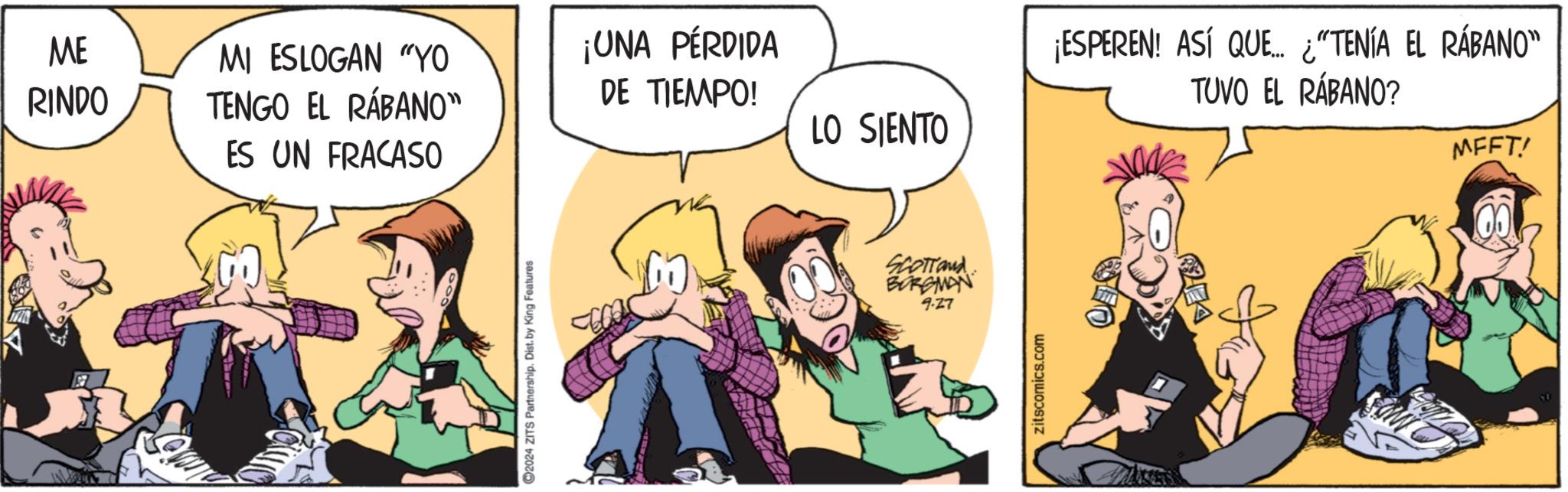 Humour OCR: ME RINDO MI ESLOGAN "YO TENGO EL RÁBANO" ES UN FRACASO 2024 ZITS Partnership. Dist. by King Features ¡UNA PÉRDIDA DE TIEMPO! LO SIENTO SCOTTand BORGMAN 9.27 zitscomics.com ¡ESPEREN! ASÍ QUE... ¿"TENÍA EL RÁBANO" TUVO EL RÁBANO? MFFT! ME RINDO MI ESLOGAN " YO TENGO EL RÁBANO " ES UN FRACASO 2024 ZITS Partnership . Dist . by King Features ¡ UNA PÉRDIDA DE TIEMPO ! LO SIENTO SCOTTand BORGMAN 9.27 zitscomics.com ¡ ESPEREN ! ASÍ QUE ... ¿ " TENÍA EL RÁBANO " TUVO EL RÁBANO ? MFFT !