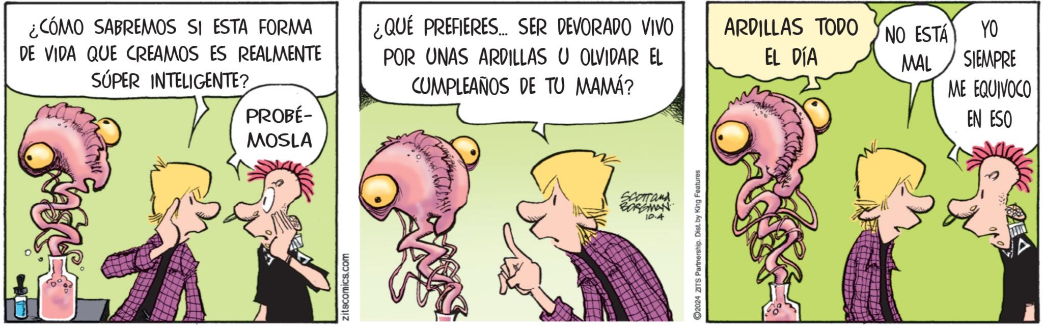 Art OCR: PROBÉ- MOSLA ¿CÓMO SABREMOS SI ESTA FORMA DE VIDA QUE CREAMOS ES REALMENTE SÚPER INTELIGENTE? ¿QUÉ PREFIERES... SER DEVORADO VIVO. POR UNAS ARDILLAS U OLVIDAR EL CUMPLEAÑOS DE TU MAMÁ? ARDILLAS TODO NO ESTÁ EL DÍA MAL YO SIEMPRE ME EQUIVOCO zitscomics.com SCOTTand BORGMAN 10.4 ©2024 ZITS Partnership. Dist. by King Features EN ESO PROBÉ- MOSLA ¿ CÓMO SABREMOS SI ESTA FORMA DE VIDA QUE CREAMOS ES REALMENTE SÚPER INTELIGENTE ? ¿ QUÉ PREFIERES ... SER DEVORADO VIVO . POR UNAS ARDILLAS U OLVIDAR EL CUMPLEAÑOS DE TU MAMÁ ? ARDILLAS TODO NO ESTÁ EL DÍA MAL YO SIEMPRE ME EQUIVOCO zitscomics.com SCOTTand BORGMAN 10.4 © 2024 ZITS Partnership . Dist . by King Features EN ESO