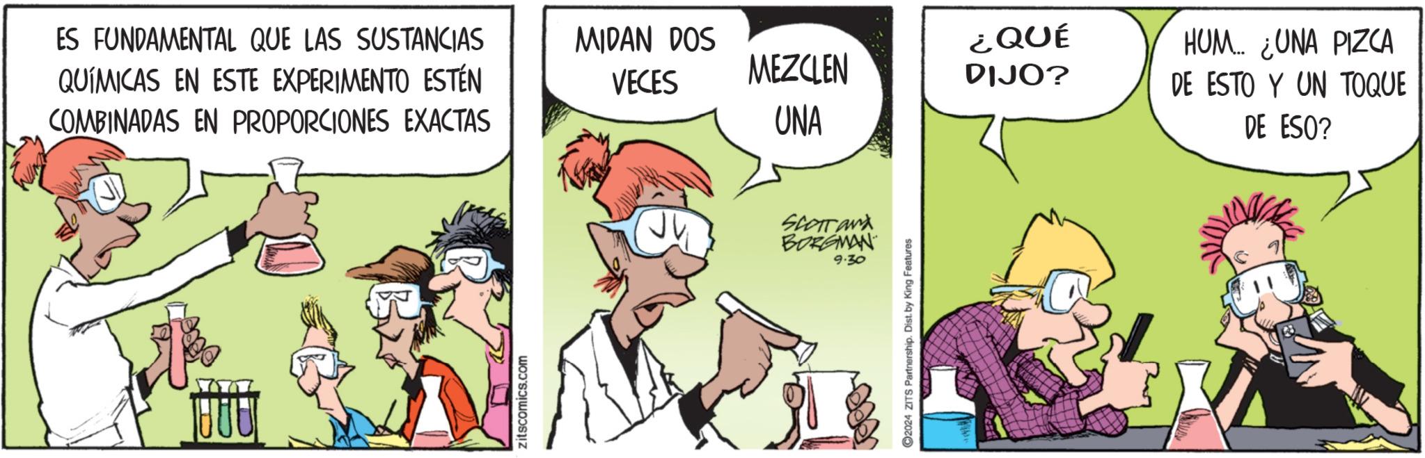 Fictional character OCR: ES FUNDAMENTAL QUE LAS SUSTANCIAS QUÍMICAS EN ESTE EXPERIMENTO ESTÉN COMBINADAS EN PROPORCIONES EXACTAS zitscomics.com MIDAN DOS VECES MEZCLEN ¿QUÉ DIJO? UNA HUM... ¿UNA PIZCA DE ESTO Y UN TOQUE DE ESO? SCOTTand BORGMAN 9.30 C2024 ZITS Partnership. Dist. by King Features ES FUNDAMENTAL QUE LAS SUSTANCIAS QUÍMICAS EN ESTE EXPERIMENTO ESTÉN COMBINADAS EN PROPORCIONES EXACTAS zitscomics.com MIDAN DOS VECES MEZCLEN ¿ QUÉ DIJO ? UNA HUM ... ¿ UNA PIZCA DE ESTO Y UN TOQUE DE ESO ? SCOTTand BORGMAN 9.30 C2024 ZITS Partnership . Dist . by King Features