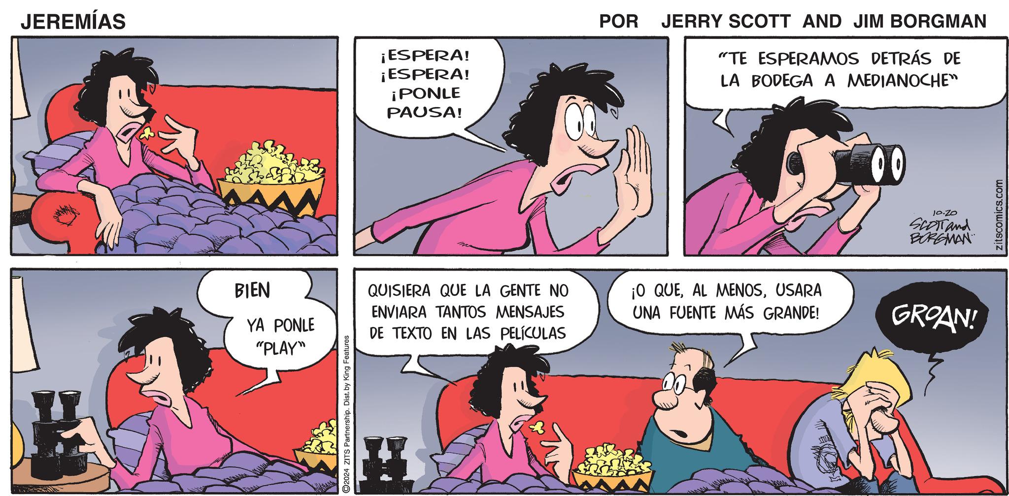 Pink OCR: JEREMÍAS BIEN YA PONLE "PLAY" 2024 ZITS Partnership. Dist. by King Features ¡ESPERA! ¡ESPERA! ¡PONLE PAUSA! POR JERRY SCOTT AND JIM BORGMAN "TE ESPERAMOS DETRÁS DE LA BODEGA A MEDIANOCHE" QUISIERA QUE LA GENTE NO ENVIARA TANTOS MENSAJES DE TEXTO EN LAS PELÍCULAS ¡O QUEUSARA UNA FUENTE MÁS GRANDE! 00 10.20 SCOTT and BORGMAN GROAN! zitscomics.com JEREMÍAS BIEN YA PONLE " PLAY " 2024 ZITS Partnership . Dist . by King Features ¡ ESPERA ! ¡ ESPERA ! ¡ PONLE PAUSA ! POR JERRY SCOTT AND JIM BORGMAN " TE ESPERAMOS DETRÁS DE LA BODEGA A MEDIANOCHE " QUISIERA QUE LA GENTE NO ENVIARA TANTOS MENSAJES DE TEXTO EN LAS PELÍCULAS ¡ O QUEAL MENOSUSARA UNA FUENTE MÁS GRANDE ! 00 10.20 SCOTT and BORGMAN GROAN ! zitscomics.com