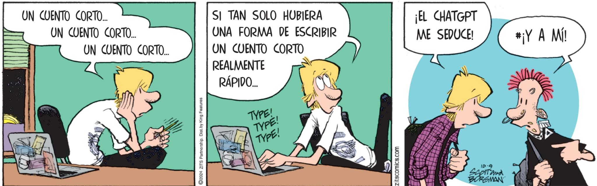 Event OCR: UN CUENTO CORTO... UN CUENTO CORTO... UN CUENTO CORTO.... SI TAN SOLO HUBIERA UNA FORMA DE ESCRIBIR UN CUENTO CORTO REALMENTE 2024 ZITS Partnership. Dist. by King Features RÁPIDO... TYPE! TYPE! TYPE! zitscomics.com ¡EL CHATGPT ME SEDUCE! *¡Y A MI! 10-9 SCOTT and BORGMAN UN CUENTO CORTO ... UN CUENTO CORTO ... UN CUENTO CORTO .... SI TAN SOLO HUBIERA UNA FORMA DE ESCRIBIR UN CUENTO CORTO REALMENTE 2024 ZITS Partnership . Dist . by King Features RÁPIDO ... TYPE ! TYPE ! TYPE ! zitscomics.com ¡ EL CHATGPT ME SEDUCE ! * ¡ Y A MI ! 10-9 SCOTT and BORGMAN