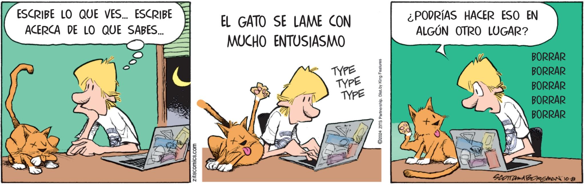 Art OCR: ESCRIBE LO QUE VES... ESCRIBE ACERCA DE LO QUE SABES... EL GATO SE LAME CON MUCHO ENTUSIASMO ¿PODRÍAS HACER ESO EN ALGÚN OTRO LUGAR? TYPE TYPE TYPE C2024 ZITS Partnership. Dist. by King Features BORRAR BORRAR BORRAR BORRAR BORRAR Zitscomics.com SCOTTOMABORGMAN 10.8 ESCRIBE LO QUE VES ... ESCRIBE ACERCA DE LO QUE SABES ... EL GATO SE LAME CON MUCHO ENTUSIASMO ¿ PODRÍAS HACER ESO EN ALGÚN OTRO LUGAR ? TYPE TYPE TYPE C2024 ZITS Partnership . Dist . by King Features BORRAR BORRAR BORRAR BORRAR BORRAR Zitscomics.com SCOTTOMABORGMAN 10.8