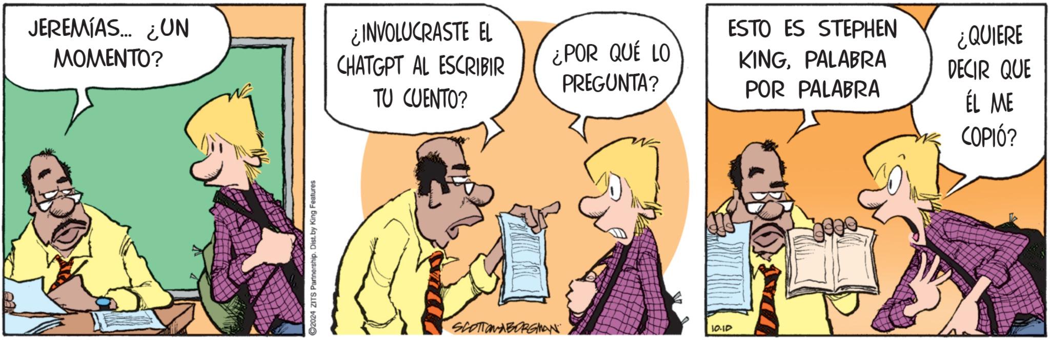 Rectangle OCR: JEREMÍAS... ¿UN MOMENTO? ¿INVOLUCRASTE EL CHATGPT AL ESCRIBIR TU CUENTO? 2024 ZITS Partnership. Dist. by King Features SCOTTONABORGMAN ¿POR QUÉ LO PREGUNTA? 10.10 ESTO ES STEPHEN KINGPALABRA POR PALABRA ¿QUIERE DECIR QUE ÉL ME COPIÓ? JEREMÍAS ... ¿ UN MOMENTO ? ¿ INVOLUCRASTE EL CHATGPT AL ESCRIBIR TU CUENTO ? 2024 ZITS Partnership . Dist . by King Features SCOTTONABORGMAN ¿ POR QUÉ LO PREGUNTA ? 10.10 ESTO ES STEPHEN KINGPALABRA POR PALABRA ¿ QUIERE DECIR QUE ÉL ME COPIÓ ?